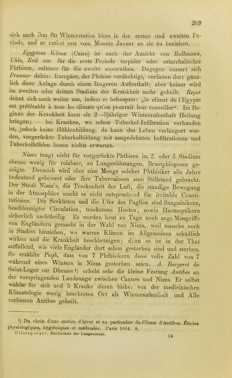 sich nach Ihm für Winterstation bloss in der ersten und zweiten Pe- riode, und er rathet erst vom Monate Januar an sie zu beziehen. Egyptens Klima (Cairo) ist nach der Ansiclit von Bullmann, Uhle, Heil nur für die erste Periode torpider oder catarrhalischer Phthisen, seltener für die zweite anzurathen. Dagegen äussert sich Frunner- dahin: Europäer, der Phthise verdächtigt, verhören dort gänz- lich diese Anlage durch einen längeren Aufenthalt; aber keiner wird im zweiten oder dritten Stadium der Krankheit mehr geheilt. Beyer dehnt sich noch weiter aus, indem er behauptet: „le climat de l'Egypte est prdfcrable ä tous les climats qu'on pourrait leur conseiller''. Im Be- ginne der Krankheit kann ein 2—Sjähriger Winteraufenthalt Heilung bringen; — bei Kranken, wo schon Tuberkel-Infiltration vorhanden ist, jedoch keine Höhlenbiidung, da kann das Leben verlängert wer- den, vorgerückte Tuberkelbildung mit ausgedehnten Infiltrationen und Tuberkelhöhlen lassen nichts erwarten. Nizza taugt nicht für vorgerückte Phthisen im 2. oder 3. Stadium ebenso wenig für reizbare, zu Lungenblutungen, Brustphlogosen ge- neigte. Dennoch wird aber eine Menge solcher Phthisiker alle Jahre bedeutend gebessert oder ihre Tuberculosen zum Stillstand gebracht. Der Staub Nizza's, die Trockenheit der Luft, die ständige Bewegung in der Atmosphäre macht es nicht entsprechend für irritable Consti- tutionen. Die Seeküaten und die Ufer des Paghon sind Sanguinikern, beschleunigter Circulation, trockenem Husten, sowie Haemoptikern sicherlich nachtheilig. Es werden heut zu Tage noch arge Missgriffe von Engländern gemacht in der Wahl von Nizza, weil manche noch in Stadien hinziehen, wo warme Klimen im Aligemeinen schädlich wirken und die Krankheit beschleunigen; denn es ist in der That auffallend, wie viele Engländer dort schon gestorben sind und sterben. So erzählte Pugh, dass von 7 Phthisikern diese volle Zahl von 7 während eines Winters in Nizza gestorben seien. A. Bergeret de Saint-Leger sur Dheune <) erhebt sehr die kleine Festung Antihes an der vorspringenden Landzunge zwischen Cannes und Nizza. Er selbst wählte für sich und 5 Kranke diesen bisher von der medicinischen Klimatologie wenig beachteten Ort als Winteraufenthalt und AUe verliessen Antibes geheilt. 1) Du choix d'une Station d'hiver et en particulier du Climat d'Antibes. ■ j^tudes physiologiques, hygi^niques et mödicales. Paris 1864. 8. Ullersporger, Heilbarkeit der Lungenäuciit. 1^