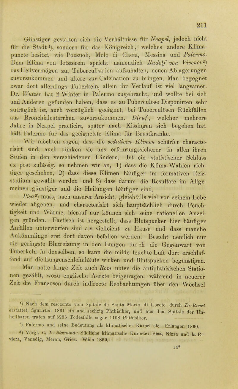 Günstiger gestalten sich die Verhältnisse für Neapel, jedoch nicht für die Stadt sondern für das Königreich, welches andere Klima- puncte besitzt, wie Pozzuoli, Molo di Gaeta, Messina und PalerTno. Dem Klima von letzterem spricht namentlich Rudolf von Vivenot^) das Heilvermögen zu, Tuberculisalion aufzuhalten, neuen Ablagerungen zuvorzukommen und ältere zur Calcination zu bringen. Man begegnet zwar dort allerdings Tuberkeln, allein ihr Verlauf ist viel langsamer. Dr. Wutzer hat 2 Winter in Palermo zugebracht, und wollte bei sich und Anderen gefunden haben, dass es zu Tubercnlose Disponirten sehr zuträglich ist, auch vorzüglich geeignet, bei Tuberculosen Rückfällen aus Bronchialcatarrhen zuvorzukommen. Diruf, welcher mehrere Jahre in Neapel practicirt, später nach Kissingen sich begeben hat, hält Palermo für das geeignetste Klima für Brustkranke. Wir möchten sagen, dass die sedativen Klimen schärfer characte- risirt sind, auch dünken sie uns erfahrungssicherer in allen ihren Stufen in den verschiedenen Ländern, Ist ein statistischer Schluss ex post zulässig, so nehmen wir an, Ij dass die Klima-Wahlen rich- tiger geschehen, 2) dass diese Klimen häufiger im formativen Reiz- stadium gewählt werden und 3) dass darum die Resultate im Allge- meinen günstiger und die Heilungen häufiger sind, Pisa^) muss, nach unserer Ansicht, gleichfalls viel von seinem Lobe wieder abgeben, und characterisirt sich hauptsächlich durch Feuch- tigkeit und Wärme, hierauf nur können sich seine rationellen Anzei- gen gründen. Factisch ist hergestellt, dass Blutspucker hier häufiger Anfällen unterworfen sind als vielleicht zu Hause und dass manche Ankömmlinge erst dort davon befallen werden. Besteht nemlich nur die geringste Blutreizung in den Lungen durch die Gegenwart von Tuberkeln in denselben, so kann die milde feuchte Luft dort erschlaf- fend auf die Lungenschleimhäute wirken und Blutspucken begünstigen. Man hatte lange Zeit auch Rom unter die antiphthisischen Statio- nen gezählt, wozu englische Aerzte beigetragen, während in neuerer Zeit die Franzosen durch indirecte Beobachtungen über den Wechsel Nach dem resoconto vom Sjjitale du Sauta Maria di Loreto durch De-Benzi erstattet, figurirten 1861 ein und sechzig Phthisiker, und aus dem Spitals der Un- heilbaren trafen auf 5285 Todesfälle sogar 1108 Phtliisiker. 2) Palermo und seine Bedeutung als klimatischer Kurort etc. Erlangen 1860. 3) Vergl. 0. L. Sigmund: Südliche klimatische Kurorte: Pisa, Nizza und la Ri- viera, Venedig, Heran, Gries. Wien 1859. 14*