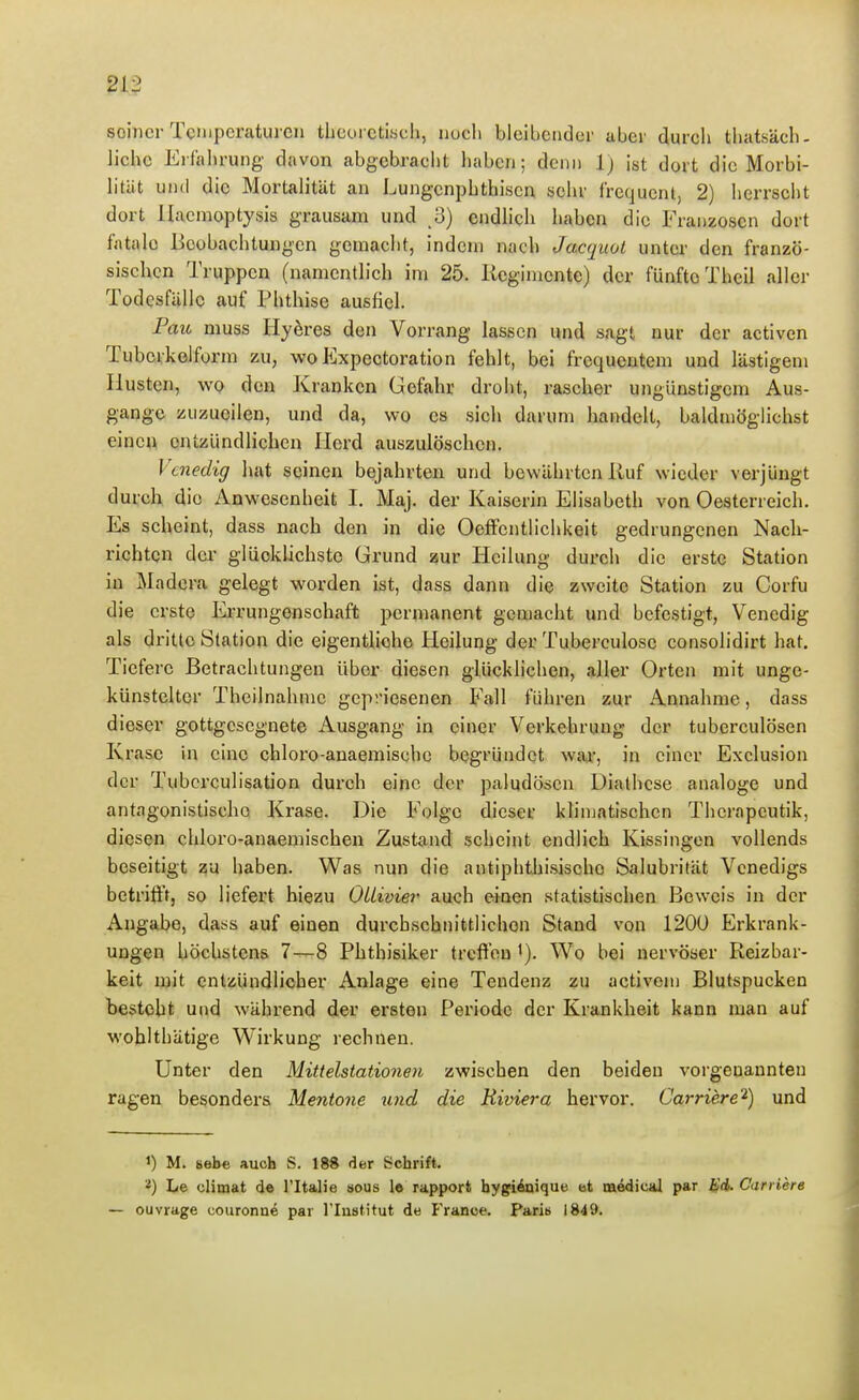 seiner TcMipcraturcn thcoi cti«ch, iiucli bleibender aber durch tliatsäch- lichc Erfahrung davon abgebracht liabcn; denn Ij ist dort die Morbi- litiit und die Mortalität an Lungcnphthiscn sclir frequcnt, 2) herrscht dort Haemoptysis grausam und 3) endlich haben die Franzosen dort fatale Beobachtungen gemacht, indem nach Jacquot unter den franzö- sischen Truppen (namentlich im 25. Reginiente) der fünfte Tbeil aller Todesfälle auf Phthise ausfiel. Pau muss Hyeres den Vorrang lassen und sagt nur der activcn Tubcvkolform zu, woExpectoration fehlt, bei frequentem und lästigem Husten, wo den Kranken Gefahr droht, rascher ungünstigem Aus- gange zuzueilen, und da, wo es sich darum handelt, baldmöglichst einen entzündlichen Herd auszulöschen. Venedig hat seinen bejahrten und bewährten Ruf wieder verjüngt durch die Anwesenheit I. Maj. der Kaiserin Elisabeth von Oesterreich. Es scheint, dass nach den in die Oelfentlichkeit gedrungenen Nach- richten der glücklichste Grund zur Heilung durch die erste Station in Madcra gelegt worden ist, dass dann die zweite Station zu Corfu die erste Errungenschaft permanent gemacht und befestigt, Venedig als dritte Station die eigentliche Heilung der Tuberculose consolidirt hat. Tiefere Betrachtungen über diesen glückhchen, aller Orten mit unge- künstelter Theilnahmc gepriesenen Fall führen zur Annahme, dass dieser gottgesegnete Ausgang in einer Verkehrung der tuberculösen Krase in eine chloro-anaemische begründet war, in einer Exclusion der Tubcrculisation durch eine der paludöscn Diathese analoge und antagonistische Krase. Die Folge dieser klinjatischen Thcrapeutik, diesen chloro-anaemischen Zustand scheint endlich Kissingen vollends beseitigt zu haben. Was nun die antiphthisischo Salubrität Venedigs betrifft, so liefert biezu OUivier auch einen statistischen Beweis in der Angabe, dass auf einen durchschnittlichen Stand von 120U Erkrank- ungen höchstens 7—8 Phtbisiker trcftea Wo bei nervöser Reizbar- keit mit entzündlicher Anlage eine Tendenz zu activem Blutspucken Gesteht und während der ersten Periode der Krankheit kann man auf woblthätige Wirkung rechnen. Unter den Mittelstationen zwischen den beiden vorgenannten ragen besonders Mentone und die Riviera hervor. Carriere'^) und 1) M. sehe auch S. 18* der Schrift. ^) Le climat de l'Italie sous le rapport bygiAnique et medical par iid. Carriere — ouvrage couronne par rinstitut de Franoe. Paris 1849.