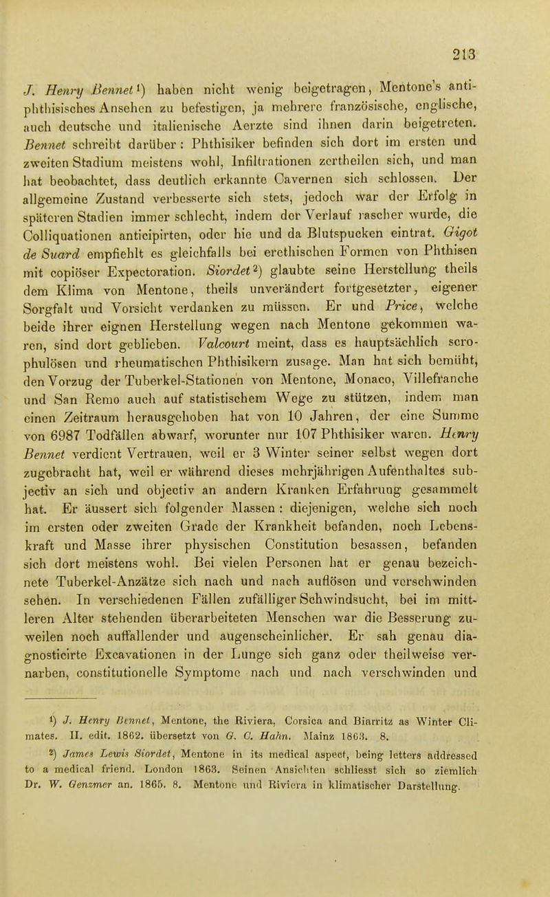 /. Henry ßennet^) haben nicht wenig beigetragen, Mentone's anti- phtliisisches Ansehen zu befestigen, ja mehrere französische, enghsche, auch deutsche und itahenische Aerzte sind ihnen darin beigetreten. Bennet schi-eibt darüber: Phthisiker befinden sich dort im ersten und zweiten Stadiuni meistens wohl, Infiltrationen zcrtheilen sich, und man hat beobachtet, dass deutlich erkannte Cavernen sich schlössen. Der allgemeine Zustand verbesserte sich stets, jedoch war der Erfolg in späteren Stadien immer schlecht, indem der Verlauf l ascher wurde, die Colliquationen anticipirten, oder hie und da Blutspueken eintrat, Gigot de Suard empfiehlt es gleichfalls bei erethischen Formen von Phthisen mit copiöser Expectoration. SiordeO) glaubte seine Herstellung theils dem Klima von Mentone, theils unverändert fortgesetzter, eigener Sorgfalt und Vorsicht verdanken zu müssen. Er und Price^ Welche beide ihrer eignen Herstellung wegen nach Mentone gekommen wa- ren, sind dort geblieben. Valcourt meint, dass es hauptsächlich scro- phulösen und rheumatischen Phthisikern zusage. Man hat sich bemüht, den Vorzug der Tuberkel-Stationen von Mentone, Monaco, Villefranche und San Remo auch auf statistischem Wege zu stützen, indem man einen Zeitraum herausgehoben hat von 10 Jahren, der eine Summe von 6987 Todfällen abwarf, worunter nur 107 Phthisiker waren. Htnry Bennet verdient Vertrauen, weil er 3 Winter seiner selbst wegen dort zugebracht hat, weil er während dieses mehrjährigen Aufenthalte^ sub- jectiv an sich und objectiv an andern Kranken Erfahrung gesammelt hat. Er äussert sich folgender Massen : diejenigen, welche sich noch im ersten oder zweiten Grade der Krankheit befanden, noch Lebens- kraft und Masse ihrer physischen Constitution besassen, befanden sich dort meistens wohl. Bei vielen Personen hat er genau bezeich- nete Tuberkel-Anzätze sich nach und nach auflösen und verschwinden sehen. In verschiedenen Fällen zufälliger Schwindsucht, bei im mitt- leren Alter stehenden überarbeiteten Menschen war die Besserung zu- weilen noch auffallender und augenscheinlicher. Er sah genau dia- gnosticlrte Excavationen in der Lunge sieh ganz oder theilweise ver- nai-ben, constitutionelle Symptome nach und nach verschwinden und 1) J. Henry Bennet, Mentone, the Riviera, Corsica and Biarritz as Winter Cli- mates. II. edif. 1862, übersetzt von G. C. Hahn. Mainz 18C.t. 8. 2) Jame.1 Lewii Siordet, Mentone in its medical aspecf, he'mg letters addressed to a medical friend. London 1863. Seinen Ansichten schliesst sich ao ziemlich Dr. W. Qenzmer an. 1865. 8. Mentone und Riviera in klimatischer Darstellung.