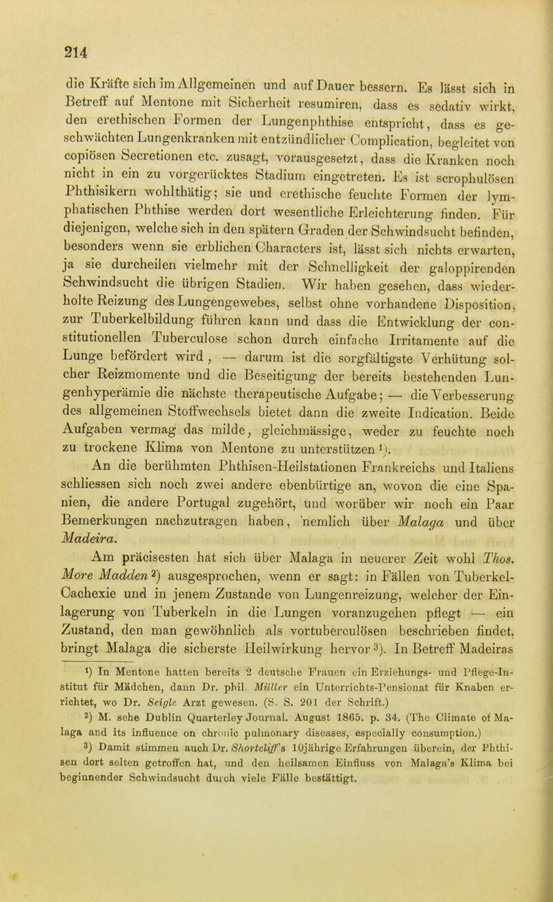 die Kräfte sich im Allgemeinen und auf Dauer bessern. Es lässt sich in Betreff auf Mentone mit Sicherheit resumiren, dass es sedativ wirkt, den erethischen Formen der Lungenphthise entspricht, dass es ge- schwächten Lungenkranken mit entzündlicher Complication, begleitet von eopiösen Secretionen etc. zusagt, vorausgesetzt, dass die Kranken noch nicht in ein zu vorgerücktes Stadium eingetreten. Es ist scrophulösen Phthisikern wohlthätig; sie und erethische feuchte Formen der lym- phatischen Phthise werden dort wesentliche Erleichterung finden. Für diejenigen, welche sich in den spätem Graden der Schwindsucht befinden, besonders wenn sie erblichen Characters ist, lässt sich nichts erwarten, ja sie durcheilen vielmehr mit der Schnelligkeit der galoppirenden Schwindsucht die übrigen Stadien. Wir haben gesehen, dass wieder- holte Reizung des Lungengewebes, selbst ohne vorhandene Disposition, zur Tuberkelbildung führen kann und dass die Entwicklung der con- stitutionellen Tuberculose schon durch einfache Irritamente auf die Lunge befördert wird , — darum ist die sorgfältigste Verhütung sol- cher Reizmomente und die Beseitigung der bereits bestehenden Lun- genhyperämie die nächste therapeutische Aufgabe; — die Verbesserung des allgemeinen Stoffwechsels bietet dann die zweite Indication. Beide Aufgaben vermag das milde, gleichmässige, weder zu feuchte noch zu trockene Klima von Mentone zu unterstützen An die berühmten Phthisen-Heilstationen Frankreichs und Italiens schliessen sich noch zwei andere ebenbürtige an, wovon die eine Spa- nien, die andere Portugal zugehört, und worüber wir noch ein Paar Bemerkungen nachzutragen haben, nemlich über Malaga und über Madeira. Am präcisesten hat sich über Malaga in neuerer Zeit wohl Tkos. More Madden 2) ausgesprochen, wenn er sagt: in Fällen von Tuberkel- Oachexie und in jenem Zustande von Lungenreizung, welcher der Ein- lagerung von Tuberkeln in die Lungen voranzugehen pflegt — ein Zustand, den man gewöhnlieh als vortuberculösen beschrieben findet, bringt Malaga die sicherste Heilwirkung hervor 3). In Betreff Madeiras 1) In Mentone hatten bereits 2 deutsche Frauen ein Erziehungs- und Pflege-In- stitut für Mädchen, dann Dr. phil. Müller ein Unterrichts-Pensionat für Knaben er- richtet, wo Dr. Seigle Arzt gewesen. (S. S. 201 der Schrift.) 2) M. sehe Dublin Quarterley Journal. August 1865. p. 34. (The Climate of Ma- laga and its influence on chronic pulmonary diseases, especially consumption.) 3) Damit stimmen auch Dr. ShortcUffs 10jährige Erfahrungen überein, der Phthi- sen dort selten getroffen hat, und den heilsamen Einflnss von Malaga's Klima bei beginnender Schwindsucht durch viele Fälle bestättigt.
