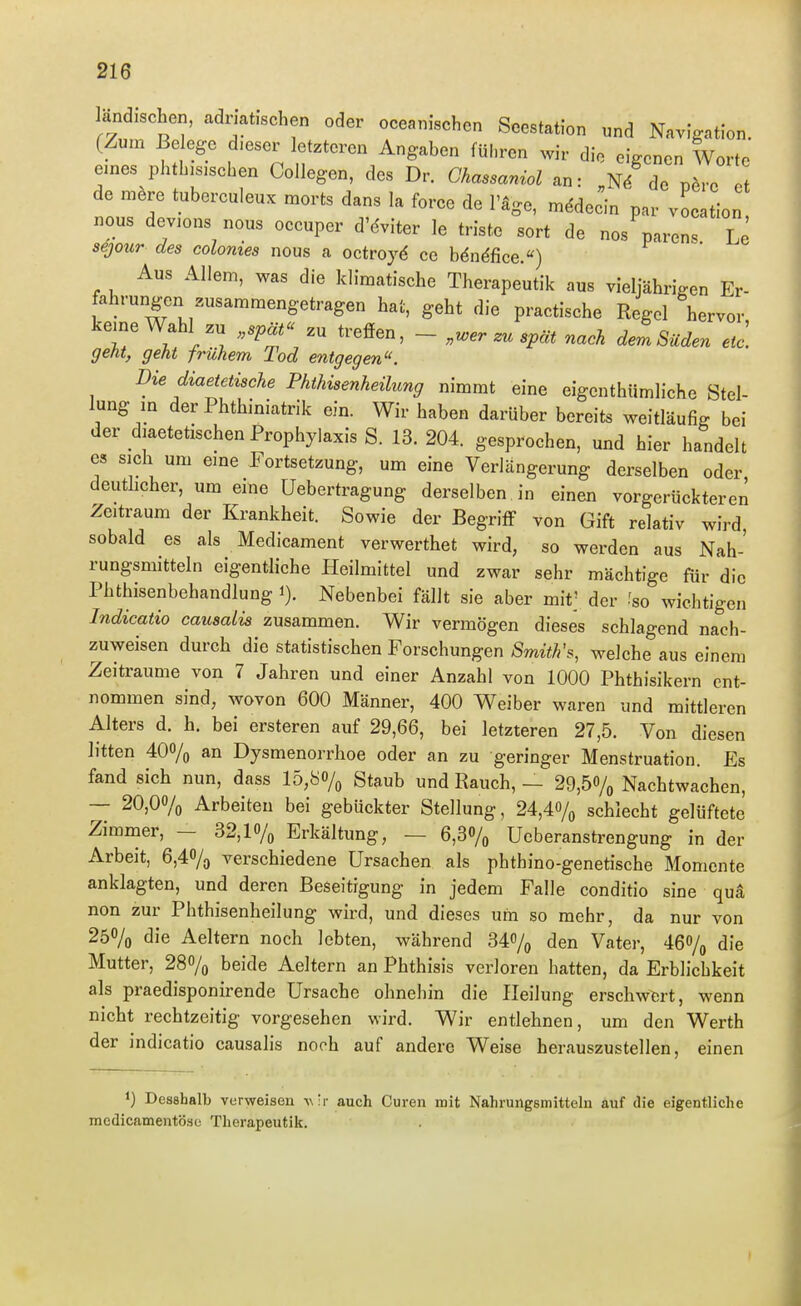 andischen, admfschen oder oceanischen Seestation und Navigation. (Zum Be egc dieser letzteren Angaben führen wir die eigenen Worte eines phtbjsisehen Collegen, des Dr. Ghassaniol an: „n/de pöre de mere tuberculeux morts dans la force de l'äge, m^decin par vocation nous devions nous oceuper d'dviter le triste sort de nos parens Le sejour des colonies nous a octroyd ce bdndfice.) Aus Allem, was die klimatische Therapeutik aus vieljähnVen Er- fahrungen zusammengetragen hat, geht die practische Regel hervor kerne Wahl zu „spät treffen, - „u>er zu spät nach dem Süden etc] geht, geht frühem Tod entgegen. Die diaetetische Phthisenheilung nimmt eine eigenthümliche Stel- lung m der Phthiniatrik ein. Wir haben darüber bereits weitläufig bei der diaetetischen Prophylaxis S. 13. 204. gesprochen, und hier handelt es sich um eine Fortsetzung, um eine Verlängerung derselben oder deutlicher, um eine Uebertragung derselben in einen vorgerückteren Zeitraum der Krankheit. Sowie der Begriff von Gift relativ wird sobald es als Medicament verwerthet wird, so werden aus Nah- rungsmitteln eigentliche Heilmittel und zwar sehr mächtige für die Phthisenbehandlung i). Nebenbei fällt sie aber mit; der -'so wichtigen Indicatio causalis zusammen. Wir vermögen dieses schlagend nach- zuweisen durch die statistischen Forschungen Smith'welche aus einem Zeiträume von 7 Jahren und einer Anzahl von 1000 Phthisikern ent- nommen sind, wovon 600 Männer, 400 Weiber waren und mittleren Alters d. h. bei ersteren auf 29,66, bei letzteren 27,5. Von diesen litten 400/o an Dysmenorrhoe oder an zu geringer Menstruation. Es fand sich nun, dass 15,80/^ gtaub und Rauch, — 29,50/o Nachtwachen, — 20,00/o Arbeiten bei gebückter Stellung, 24,40/^ schlecht gelüftete Zimmer, - 32,1% Erkältung, — 6,30/^ Ucberanstrengung in der Arbeit, 6,40/3 verschiedene Ursachen als phthino-genetische Momente anklagten, und deren Beseitigung in jedem Falle conditio sine qua non zur Phthisenheilung wird, und dieses um so mehr, da nur von 250/0 die Aeltern noch lebten, während 34o/o den Vater, 460/(, die Mutter, 28% beide Aeltern an Phthisis verloren hatten, da Erblichkeit als praedisponirende Ursache ohnehin die Heilung erschwert, wenn nicht rechtzeitig vorgesehen wird. Wir entlehnen, um den Werth der indicatio causalis noch auf andere Weise herauszustellen, einen 1) Desahalb verweisen vir auch Curen mit Nahrungsmitteln auf die eigentliche mcdicamentöse Therapeutik.