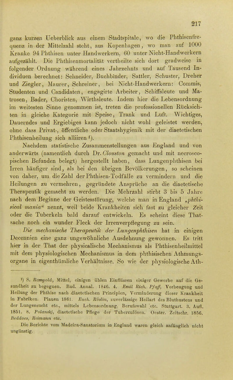 ganz kurzen UcberbJick aus einem Stadtspifalc, wo die Phthiscnfrc- quenz in der Mittelzahl steht, aus Kopenhagen, wo man auf 1000 Kranke 94 Phthisen unter Handwerkern, 60 unter Nicht-Handwerkern aufgezählt. Die Phthisenmortalitiit vertheilte sich dort gradweise in folgender Ordnung während eines Jahrzehnts und auf Tausend In- dividuen berechnet: Schneider, Buchbinder, Sattler, Schuster, Dreher und Ziegler, Maurer, Schreiner, bei Nicht-Handwerkern: Commis, Studenten und Candidaten, engagirte Arbeiter, SchifFsleute und Ma- trosen, Bader, Choristen, Wirthsleute. Indem hier die Lebensordnung im weitesten Sinne genommen ist, treten die professionellen Rücksich- ten in gleiche Kategorie mit Speise, Trank und Luft. Wichtiges, Dauerndes und Ergiebiges kann jedoch nicht wohl geleistet werden, ohne dass Privat-, öffentliche oder Staatshygienik mit der diaetetischen Phthisenheilung sich alliiren i). Nachdem statistische Zusammenstellungen aus England und von anderwärts (namentlich durch Dr. Clouston gemacht und mit necrosco- pischen Befunden belegt) hergestellt haben, dass Lungenphthisen bei Irren häufiger sind, als bei den übrigen Bevölkerungen, so scheinen von daher, um die Zahl der Phthisen-Todfälle zu vermindern und die PIcilungen zu vermehren, gegründete Ansprüche an die diaetetische Therapeutik gemacht zu werden. Die Mehrzahl stirbt 3 bis 5 Jahre nach dem Beginne der Geistesstörung, welche man in England „phtM- sical mania nennt, weil beide Krankheiten sich fast zu gleicher Zeit oder die Tuberkeln bald darauf entwickeln. Es scheint diese That- sache noch ein wunder Fleck der Irrenverpflegung zu sein. Die mechanische Therapeutik der Lungenphthisen hat in einigen Decennien eine ganz ungewöhnliche Ausdehnung gewonnen. Es tritt hier in der That der physicalische Mechanismus als Phthisenheilmittel mit dem physiologischen Mechanismus in dem phthisischen Athmungs- organe in eigenthümliche Verhältnisse. So wie der physiologische Ath- 1) S. Rampold, Mittel, einigen üblen Einflüssen einiger Gewerbe auf die Ge- sundheit zu begegnen. Bad. Annal. 1846. 4. Emil Rieh. Pf äff, Vorbeugung und Heilung der Phthise nach diaetetischen Principien, Verminderung dieser Krankheit in Fabriken. Plauen 1861. Euch. Röslin, zuverlässige Heilart des Bluthustens und der Lungensucht etc., mittels Lebensordnung, Berufswahl 'etc. Stuttgart. 3. Aufl. 1851. 8. Polanskj, diaetetische Pflege der Tuberculosen. Oester. Zeitschr. 1856. Beddoea, Reimann etc. Die Berichte vom Madeira-Sanatorium in England waren gleich anfänglich nicht ungünstig.