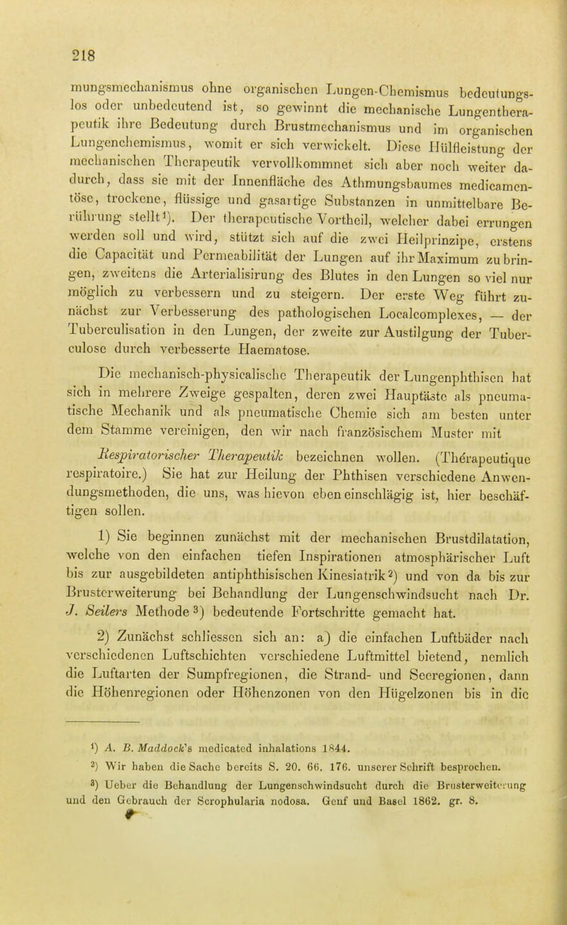 mungsmechanismus ohne organischen Lungen-Chemismus bedeutungs- los oder unbedeutend ist, so gewinnt die mechanische Lungenthera- peutik ihre Bedeutung durch Brustmechanismus und im organischen Lungenchemismus, womit er sich verwickelt. Diese IJülfleistun- der mechanischen Therapeutik vervollkommnet sich aber noch weite^r da- durch, dass sie mit der Innenfläche des Athmungsbaumes medicamen- töse, trockene, flijssige und gasartige Substanzen in unmittelbare Be- riihi ung stellt 1). Der therapeutische Vortheil, welcher dabei errungen werden soll und wird, stützt sich auf die zwei Heilprinzipe, erstens die Capacitüt und Permeabilität der Lungen auf ihr Maximum zubrin- gen, zweitens die Arterialisirung des Blutes in den Lungen so viel nur möglich zu verbessern und zu steigern. Der erste Weg führt zu- nächst zur Verbesserung des pathologischen Localcomplexes, — der Tuberculisation in den Lungen, der zweite zur Austilgung der Tuber- culose durch verbesserte Haematose. Die mechanisch-physicalischc Therapeutik der Lungenphthisen hat sich in mehrere Zweige gespalten, deren zwei Hauptäste als pneuma- tische Mechanik und als pneumatische Chemie sich am besten unter dem Stamme vereinigen, den wir nach französischem Muster mit Uesjpiratorischer Therapeutik bezeichnen wollen. (Therapeutique respiratoire.) Sie hat zur Heilung der Phthisen verschiedene Anwen- dungsmethoden, die uns, was hievon eben einschlägig ist, hier beschäf- tigen sollen. 1) Sie beginnen zunächst mit der mechanischen Brustdilatation, welche von den einfachen tiefen Inspirationen atmosphärischer Luft bis zur ausgebildeten antiphthisischen Kinesiatrik2) und von da bis zur Brusterweiterung bei Behandlung der Lungenschwindsucht nach Dr. J. Seilers Methode 3) bedeutende Fortsehritte gemacht hat. 2) Zunächst schliesscn sich an: a} die einfachen Luftbäder nach verschiedenen Luftschichten verschiedene Luftmittel bietend, nemlich die Luftarten der Sumpfregionen, die Strand- und Seci-egionen, dann die Höhenregionen oder Höhenzonen von den Hiigelzonen bis in die 1) A. B. Maddock''s medicatcd inhalations 1844. 2) Wir haben die Sache bereits S. 20. 66. 176. unserer Schrift besprochen. 8) Ueber die Behandlung der Lungenschwindsucht durch die Briisterweitoiung und den Gebrauch der Scrophularia nodosa. Genf und Basel 1862. gr. 8.