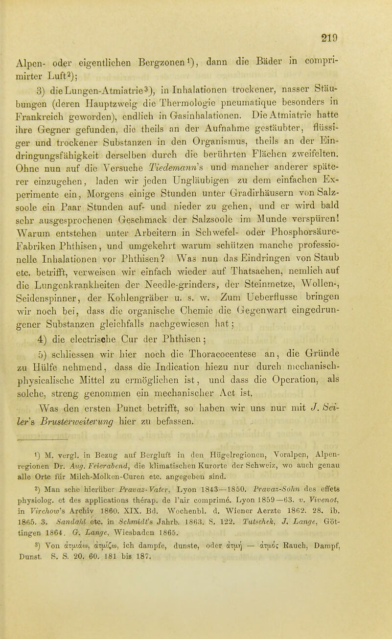 1 219 j Alpen- oder eigentlichen Bergzonen dann die Bäder in compri- mirter Luft 2); ■ 3) die Lungen-Atmiatrie 3), in Inhalationen trockener, nasser Stau- i bungcn (deren Hauptzweig die Tberraologic pneumatique besonders in Frankreich geworden), endlich in Gasinhalationen. Die Atmiatrie hatte ^ ihre Gegner gefunden, die theils an der Aufnahme gestäubter, flüssi- ger und trockener Substanzen in den Organismus, theils an der Ein- [ dringungsfäbigkeit derselben durch die berührten Flächen zweifelten. : Ohne nun auf die Versuche Tiedemanri's und mancher anderer späte- i rer einzugehen, laden wir jeden Ungläubigen zu dem einfachen Ex- ! perimente ein, Morgens einige Stunden unter Gradirhäusern von Salz- \ soole ein Paar Stunden auf- und nieder zu gehen, und er wird bald sehr ausgesprochenen Gesclimack der Salzsoole im Munde verspüren! Warum entstehen unter Arbeitern in Schwefel- oder Phosphorsäure- ; Fabriken Phthisen, und umgekehrt warum schützen manche professio- nelle Inhalationen vor Phthisen? Was nun das Eindringen von Staub etc. betrifft, verweisen wir einfach wieder auf Thatsachen, nemlich auf die Lungenkrankheiten der Needle-grinders, der Steininetze, Wollen-, j Seidenspinner, der Kohlengräber u. s. w. Zum Ueberflusse bringen wir noch bei, dass die organische Chemie die Gegenwart eingedrun- : gener Substanzen gleichfalls nachgewiesen hat; 4) die electrische Cur der Phthisen; ! 5) schliessen wir hier noch die Thoracocentese an, die Gründe zu Hülfe nehmend, dass die Indication hiezu nur durch mechanisch- ; physicalische Mittel zu ei'möglichen ist, und dass die Operation, als J solche, streng genommen ein mechanischer Act ist. Was den ersten Punct betrifft, so haben wir uns nur mit Sei- \ ler^s Brustenoeitei'ung hier zu befassen. i 1) M. vergl. in Bezug auf Bergluft in den Hügelregioncn, Voralpen, Alpen- regionen Dr. Auff. Feierabend, die klimatischen Kurorte der Schweiz, wo auch genau alle Orte für Milch-Molken-Curen etc. angegeben sind. 2) Man sehe hierüber Pravaz-Vaicr, Lyon 1843—1850. Fravaz-Sohn des effets physiolog. et des applications th^rap. de l'air comprimö. Lyon 1859—Ü3. v. Vivenot, in Virchow'a Archiv 1860. XIX. Bd. Wochenbl. d. Wiener Aerzte 1862. 28. ib. 186.5. 3. Sandahl etc. in Schmidts Jahrb. 186.3. S. 122. Tutscheh, J. Lange, Göt- tingen 1864. Gr. Lam,(je, Wiesbaden 1865. 3) Von ctTjjii.ctü), aT(j.[Ciu, ich dampfe, dunste, oder ctTfiY] — ätfidc Rauch, Dampf, Dunst. S. S. 20, 60, 181 bis 187, I