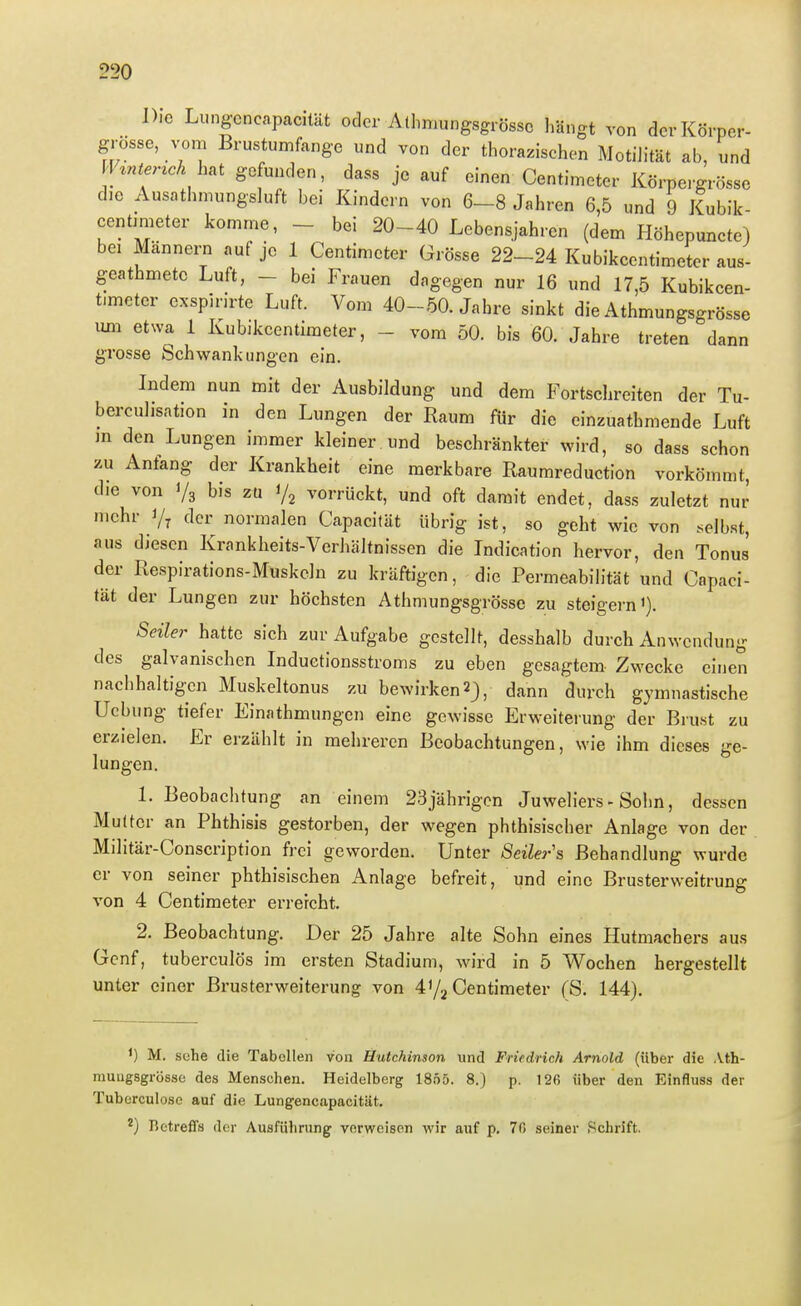 Die Lungcncapacität oder Al],mungsgrössc Längt von dcrKörper- grösse, vom Brustumfange und von der thorazischen Motilität ab, und H^nter^ch h^t gefunden, dass je auf einen Centimeter Körpe.-grösse die Ausathmungsluft bei Kindern von 6-8 Jahren 6,5 und 9 Kubik- eentimeter komme, - bei 20-40 Lebensjahren (dem Höhepuncte) bei Männern auf je 1 Centimeter Grösse 22-24 Kubikcentimeter aus- geathmete Luft, - bei Frauen dagegen nur 16 und 17,5 Kubikcen- timeter exspirirte Luft. Vom 40-50. Jahre sinkt die Athmungsgrösse um etwa 1 Kubikcentimeter, - vom 50. bis 60. Jahre treten dann grosse Schwankungen ein. Indem nun mit der Ausbildung und dem Fortschreiten der Tu- berculisation in den Lungen der Raum für die einzuathmende Luft in den Lungen immer kleiner und beschränkter wird, so dass schon zu Anfang der Krankheit eine merkbare Raumreduction vorkömmt, die von Vg bis zu i/j vorrückt, und oft damit endet, dass zuletzt nur mehr der normalen Capacität übrig ist, so geht wie von selbst, aus diesen Krankheits-Verhältnissen die Indication hervor, den Tonus der Respirations-Muskcln zu kräftigen, die Permeabih-tät und Capaci- tät der Lungen zur höchsten Athmungsgrösse zu steigern'). Seiler hatte sich zur Aufgabe gestellt, desshalb durch Anwendung des galvanischen Induetionsstroms zu eben gesagtem Zwecke einen nachhaltig'cn Muskeltonus zu bewirken 2), dann durch gymnastische Ucbung tiefer Einathmungen eine gewisse Erweiterung der Brust zu erzielen. Er erzählt in mehreren Beobachtungen, wie ihm dieses ge- lungen. 1. Beobachtung an einem 23jährigcn Juweliers-Sohn, dessen Muüer an Phthisis gestorben, der wegen phthisischer Anlage von der Militär-Conscription frei geworden. Unter Seilers Behandlung wurde er von seiner phthisischen Anlage befreit, und eine Brusterweitrung von 4 Centimeter erreicht. 2. Beobachtung. Der 25 Jahre alte Sohn eines Hutmachers aus Genf, tuberculös im ersten Stadium, wird in 5 Wochen hergestellt unter einer Brusterweiterung von 4'/^ Centimeter (S. 144). ') M. sehe die Tabellen von Hutchinson und Fritdrich Arnold (über die Ath- mungsgrösse des Menschen. Heidelberg 1855. 8.) p. 126 über den Einfluss der Tuberculose auf die Lungencapacität. ^) Betreffs der Ausführung verweisen wir auf p. 70 seiner Schrift.