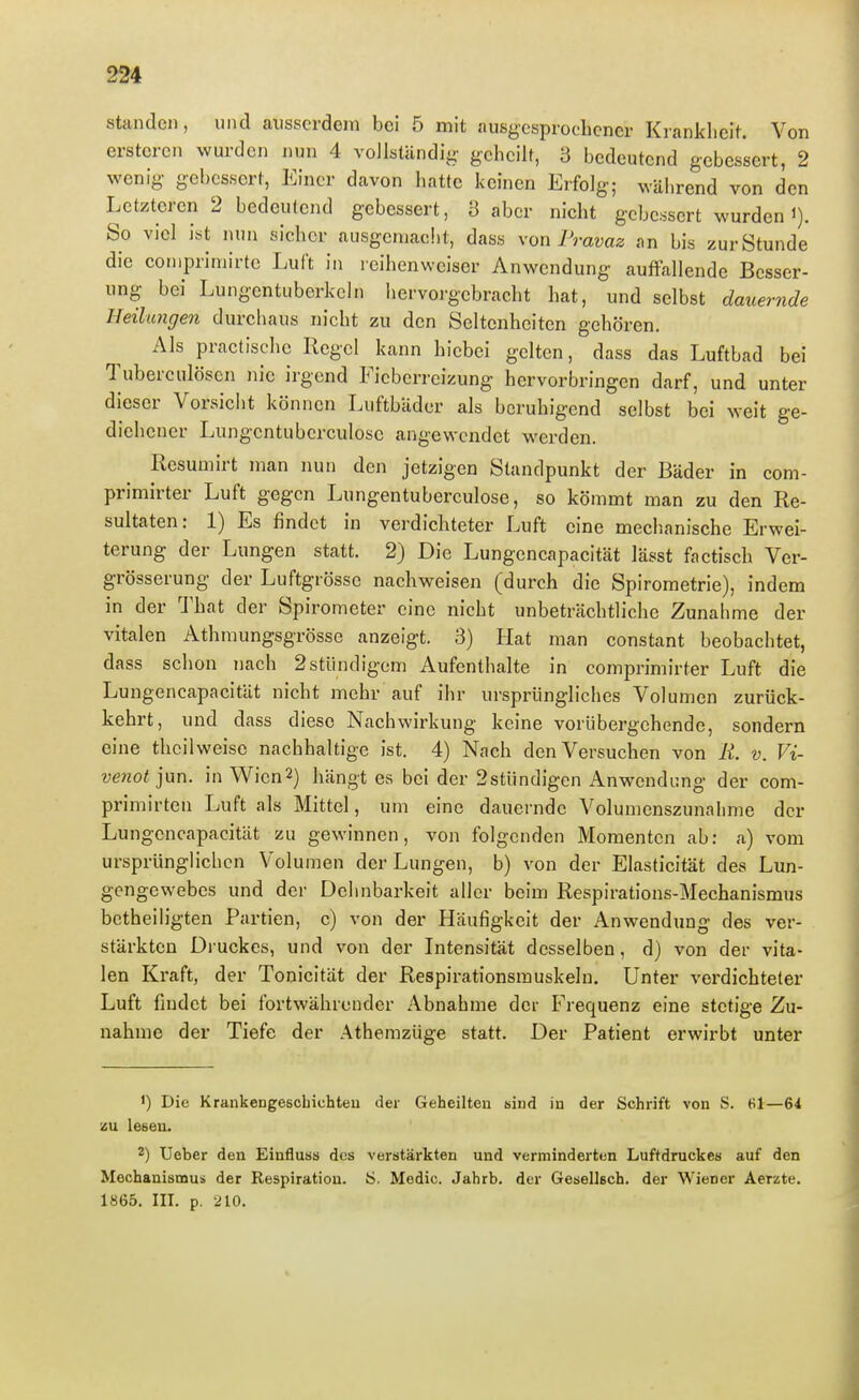 standen, und ausserdem bei 5 mit ausgesprochener Krankheit. Von erstcren wurden nun 4 vollständig geheilt, 3 bedeutend gebessert, 2 wenig- gebessert, Einer davon hatte keinen Erfolg; während von den Letzteren 2 bedeutend gebessert, 3 aber nicht gebessert wurden i). So viel ist nun sicher ausgemacht, dass xon Pravaz nn bis zur Stunde die compriniirtc Luft in leihenweiser Anwendung auffallende Besser- ung bei Lungcntuberkeln iiervorgebracht hat, und selbst dauernde Heilungen durchaus nicht zu den Seltenheiten gehören. Als practische Regel kann hicbei gelten, dass das Luftbad bei Tuberculosen nie irgend Fieberreizung hervorbringen darf, und unter dieser Vorsiciit können Luftbäder als beruhigend selbst bei weit ge- diehener Lungcntuberculose angewendet werden. Resumirt man nun den jetzigen Standpunkt der Bäder in com- primirter Luft gegen Lungentuberculose, so kömmt man zu den Re- sultaten: 1) Es findet in verdichteter Luft eine mechanische Erwei- terung der Lungen statt. 2) Die Lungencapacität lässt factisch Ver- grösserung der Luftgrösse nachweisen (durch die Spirometrie), indem in der That der Spirometer eine nicht unbeträchtliche Zunahme der vitalen Athmungsgrösse anzeigt. 3) Hat man constant beobachtet, dass schon nach 2stündigem Aufenthalte in comprimirter Luft die Lungencapacität nicht mehr auf ihr ursprüngliches Volumen zurück- kehrt, und dass diese Nachwirkung keine vorübergehende, sondern eine thcilweise nachhaltige ist. 4) Nach den Versuchen von R. v. Vi- venot jun. in Wien2) hängt es bei der 2stündigen Anwendimg der com- primirten Luft als Mittel, um eine dauernde Volumenszunalime der Lungencapacität zu gewinnen, von folgenden Momenten ab: a) vom ursprünglichen Volumen der Lungen, b) von der Elasticität des Lun- gengewebes und der Dehnbarkeit aller beim Respirations-Mechanismus betheiligten Partien, c) von der Häufigkeit der Anwendung des ver- stärkten Druckes, und von der Intensität desselben, d) von der vita- len Kraft, der Tonicität der Respirationsmuskeln, Unter vei'dichteter Luft findet bei fortwährender Abnahme der Frequenz eine stetige Zu- nahme der Tiefe der Athemzüge statt. Der Patient erwirbt unter 1) Die Krankengescbichteu der Geheilten siud in der Schrift von S. 81—64 zu lesen. 2) Ueber den Einfluss des verstärkten und verminderten Luftdruckes auf den Mechanismus der Respiration. Ö. Medic. Jahrb. der Gesellech. der Wiener Aerzte. 1865, III. p. 210.