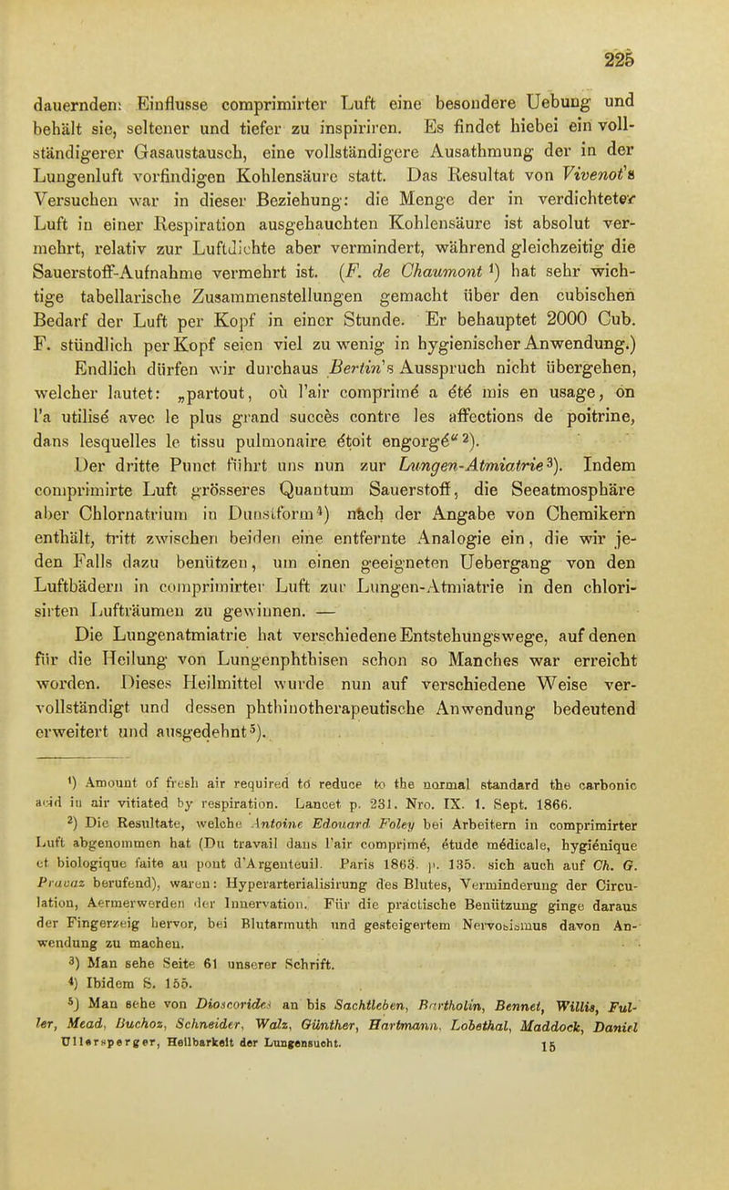dauernden: Einflüsse comprimirter Luft eine besondere Uebung und behält sie, seltener und tiefer zu inspiriren. Es findet hiebei ein voll- ständigerer Gasaustausch, eine vollständigere Ausathmung der in der Lunffenluft vorfindigen Kohlensäure statt. Das Resultat von Vivenot'» Vei'suchen war in dieser Beziehung: die Menge der in verdichtetei- Luft in einer Respiration ausgehauchten Kohlensäure ist absolut ver- mehrt, relativ zur Luftdichte aber vermindert, während gleichzeitig die Sauerstoff-Aufnahme vermehrt ist. (F. de Chaumont ^) hat sehr wich- tige tabellarische Zusammenstellungen gemacht über den cubischeri Bedarf der Luft per Kopf in einer Stunde. Er behauptet 2000 Cub. F. stündlich per Kopf seien viel zuwenig in hygienischer Anwendung.) Endlich dürfen wir dui-chaus Bertin's Ausspruch nicht übergehen, welcher lautet: „partout, oü l'air comprime a 6t4 mis en usage, ön l'a utilise avec le plus grand succes contre les affections de poitrine, dans lesquelles le tissu pulmonaire dtoit engorg^''2). Der dritte Punct führt uns nun zur Limgen-Atmiatrie^). Indem comprimirte Luft grösseres Quantum Sauerstoff, die Seeatmosphäre aber Chlornatrium in Duiisiform*) n&ch der Angabe von Chemikern enthält, ti'itt zwischen beiden eine entfernte Analogie ein, die wir je- den Falls dazu benützen, um einen geeigneten Uebergang von den Luftbädern in comprimirter Luft zur Lungen-Atmiatrie in den chlori- sirten Ijufträumeu zu gewinnen. — Die Lungenatmiatrie hat verschiedene Entstehungswege, auf denen für die Heilung von Lungenphthisen schon so Manches war erreicht worden. Dieses Heilmittel wurde nun auf verschiedene Weise ver- vollständigt und dessen phthinotherapeutische Anwendung bedeutend erweitert und ausgedehnt'). ') Amount of tVcsli air required tö reduoe to the normal Standard the carbonic aiMd iu air vitiated by respiration. Lancet p. 231. Nro. IX. 1. Sept. 1866. 2) Die Resultate, welche. Antoine Edouard Foley bei Arbeitern in comprimirter Luft abgenommen hat (Du travail daus l'air eomprim^,, etude m^dicaie, hygienique et biologique taite au pont d'Argeuteuil. Paris 1863- |'. 135. sich auch auf Gh. G. Prauaz berufend), waren: Hyperarterialisirung des Blutes, Verminderung der Circu- lation, Aermerworden Mer Innervation. Für die präclische Benützung ginge daraus der Fingerzeig hervor, bei Blutarmuth und gesteigertem NeiTObibmus davon An-- Wendung zu machen. 3) Man sehe Seite 61 unserer Schrift. *) Ibidem 8. löö. 5J Man sehe von Diosr.oridf.t an bis Sachtlebtn, RnrthoHn, Bennet, Willig, Fül- ler, Mead, Buchoz, Schneider, Wah, Günther, Hartmanii. Lobethal, Maddock, Daniel UlUrsperger, Hellbarkelt der Lungensuoht. 15
