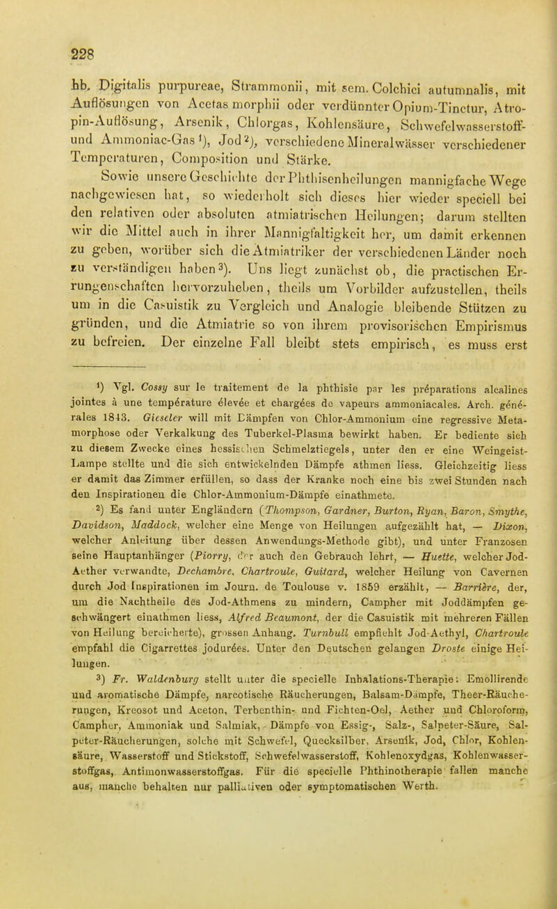 hb. Digitalis purpureae, Stramraonii, mit sem. Colchici autumnalis, mit Auflösungen von Acetas morphii oder verdünnter Opium-Tinctur, Atro- pin-Auflö.Hung, Arsenik, Chlorgas, Kohlensäure, SchwcfelwasserstofF- und Animoniac-Gas 1), Jod2j, verschiedene Mineralwässer verschiedener Temperaturen, Composition und Stärke. Sowie unsere Geschichte der Phthisenhcilungen mannigfache Wege nachgewiesen hat, so wiederholt sich dieses hier wieder speciell bei den relativen oder absoluten atmiatrischcn Heilungen; darum stellten wir die Mittel auch in ihrer Mannigfaltigkeit hör, um damit erkennen zu geben, worüber sich die Afmiatriker der verschiedenen Länder noch zu verständigen haben3). Uns liegt y.unächst ob, die practischen Er- rungenschaften hci vorzuheben, theils um Vorbilder aufzustellen, theils um in die Caniistik zu Vergleich und Analogie bleibende Stützen zu gründen, und die Atmiatiie so von ihrem provisorischen Empirismus zu befreien. Der einzelne Fall bleibt stets empirisch, es muss erst 1) Vgl. Cossy Sur le traitement de la phthisie par les pr^parations alcalines jointes ä une tempörature 6\e\6e et charg^es do vapeurs ammoaiacales. Arch. g6ni- rales 1813. Oicselcr will mit Eämpfen von Chlor-Ammoiiiuni eine regressive Meta- morphose oder Verkalkung des Tuberkel-Plasma bewirkt haben. Er bediente sich zu diesem Zwecke eines hcssi£<.]ien Scbmelztiegels, unter den er eine Weingeist- Ijampe stellte und die sich entwickelnden Dämpfe athmen liess. Gleichzeitig liess er damit das Zimmer erfüllen, so dass der Kranke noch eine bis z^ei Stunden nach den Inspirationen die Chlor-Ammonium-Därapfe einathmete. 2) Es fand unter Engländern (Thompson, Gardner, Burton, Ryan, Baron, Smythe, Davidson, Maddock, welcher eine Menge von Heilungen aufgezählt hat, — Dixon, welcher Anleitung über dessen Anwendungs-Methode gibt), und unter Franzosen Beine Hauptanhänger (Piorry, riT auch den Gebrauch lehrt, — Huette, welcher Jod- Aether verwandte, Dechatnbre. Chartroule, Guilard, welcher Heilung von Cavernen durch Jod Inspirationen im Jouru. de Toulouse v. 1859 erzählt, — Barriere, der, um die Nachtheile des Jod-Athmens zu mindern, Campher mit Joddämpfen ge- schwängert einathmen liess, Alf red Beaumont, der die Casuistik mit mehreren Fällen von Heilung bereicherte), grossen Anhang. Turnbull empfiehlt Jod-Aethyl, Chartroule eiTipfahl die Cigarrettes jodur^es. Unter den Deutschen gelangen Droste einige Hei- lungen. 3) Fr. Waldenburg stellt unter die specielle Inhalations-Therapie: Emollirende und aromatische Dämpfe, narcotische Räucherungen, Balsam-Dampfe, Theer-Räuche- ruiigen, Kreosot und Aceton, Terbenthin- und Fichten-Oel, Aether und Chloroform, Campher, Ammoniak und Salmiak, Dämpfe von Essig-, Salz-, Salpeter-Säure, Sal- piitcr-Räucherungen, solche mit Schweft-l, Quecksilber, Arsenik, Jod, Chlor, Kohlen- säure, Wasserstoff und Stickstoff, Schwefelwasserstoff, Kohlenoxydgas, Kohlenwasser- stoffgas, Antimonwasserstoffgas. Für die specielle Phthinoiherapie fallen manche aus, manche behalten nur palliuiiven oder symptomatischen Werth.