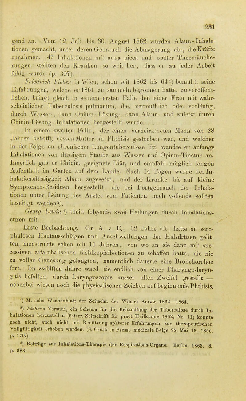 1 231 gend an. Vom 12. Juli bis 30. August 1862 wurden Alaun - Inhala- j tioneii gemacht, untor deren Gebrauch die Abmagerung ab-, die Kräfte zunahmen. 47 Inlialationcn mit aqua picea und später Theerräuche- rungen stellten den Kranken .so woit hei-, dass er zu jeder Arbeit ; fähig wurde (p. 307). FHedrich Fieber in Wien, schon seit 1862 bis 64 i) bemüht, seine ' Erfahrungen, welche er 1861 zu sammeln begonnen hatte, zuveröffent- i liehen, bringt gleich in seinem ersten Falle den einer Frau mit wahr- scheinlicher Tuberculosis pulmonum, die, vermuthlich oder vorläufig, durch Wasser-, dann Opium - Lösung-, dann Alaun- und zuletzt durch '■ Ohinin-Lösung-Inhalationen hergestellt wurde. ; In einem zweiten Falle, der einen verheiratheten Mann von 28 i Jahren betrifft, dessen Muttor an Phthisis gestorben war, und welcher in der Folge an chronischer Lungentuberculose litt, wandte er anfangs \ Inhalationen von flüssigem »Staube aus Wasser und Opium-Tinctur an. Innerlich gab er Chinin, geeignete Diäf, und empfahl möglich langen \ Aufenthalt im Uarten auf dem Lande. Nach 14 Tagen wurde der In- i halationsfliissigkeit Alaun zugesetzt, und der Kranke bis auf kleine  Symptomen-Residuen hergestellt, die bei Fortgebraucli der Inhala- tionen unter Leitung des Arztes vom Patienten noch vollends sollten \ beseitigt werden 2). Georg Lewin'^) theilt folgende zwei Heilungen durch Inhalations- ; euren mit. j Erste Beobachtung. Gr. A. v. E., 12 Jahre alt, hatte an scro- ' phulösen Hautausschlägen und Anschwellungen der Halsdrüsen gelit- ten, menstruirte schon mit 11 Jahren, von wo an sie dann mit suc- ' cessiven catarrhalischen KehlkopfafFectionen zu schaffen hatte, die nie 1 zu voller Genesung gelangten, namentlicii dauerte eine Bronchorrhoe i fort. Im zwölften Jahre ward sie endlich von einer Pharyngo-laryn- J gitis befallen, duich Laryngoscopie ausser allen Zweifel gestellt — l nebenbei wiesen noch die physicalischen Zeichen auf beginnende Phthisis. ; ') M. sehe Wochenblatt der Zeitschr. der Wiener Aerzte 1862—1864. 2) Fieher'f, Versuch, ein Schema für die Behandlung der Tuberoulose durch In- ' halationen herzustellen (österr. Zeitschrift für pract. Heilkunde 1862, Nr. 11) konnte ; noch nicht, auch nicht mit Benützung späterer Erfahrungen zur therapeutischen \ Vollgültigkeit erhoben werden. (S. Critik in Presse m6dicale Beige 22. Mai 13. 1866. i p. 170.) ' i 3) Beiträge zur Inhalations-Therapie der Kespirations-Organe. Berlin 1863. 8. p. 883.