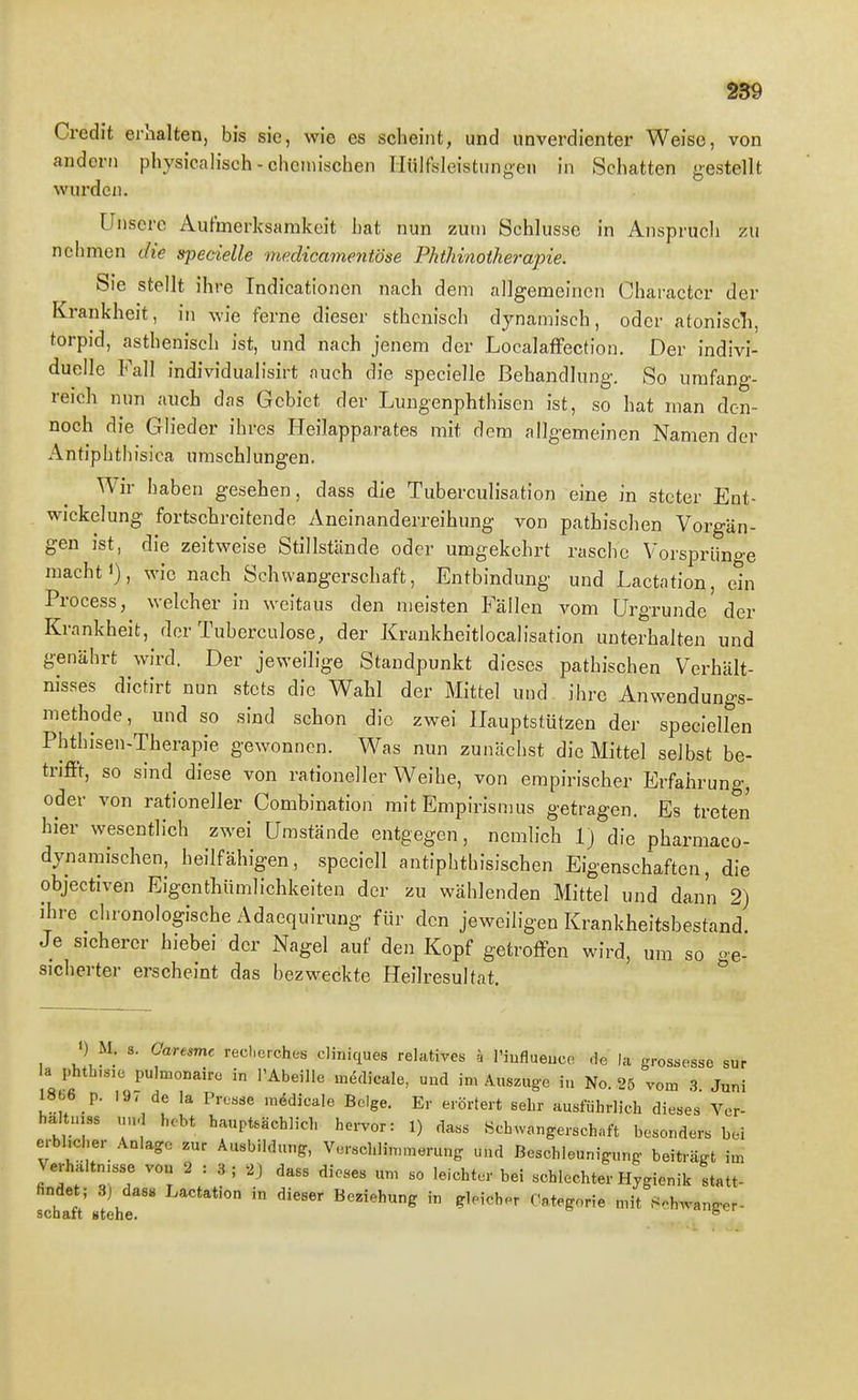 Credit erhalten, bis sie, wie es scheint, und unverdienter Weise, von andern physicalisch - chemischen Hülfsleistungen in Schatten gestellt wurden. Unsere Aufmerksamkeit hat nun zum Schlüsse in Anspruch zu nehmen die specielle medicamentöse Phthinotherapie. Sie stellt ihre Indicationen nach dem allgemeinen Charactcr der Krankheit, in wie ferne dieser sthcnisch dynamisch, oder atoniscli, torpid, asthenisch ist, und nach jenem der Localaffection. Der indivi- duelle Fall individualisirt auch die specielle Behandlung. So umfang- reich nun auch das Gebiet der Lungenphthiscn ist, so hat man den- noch die Glieder ihres Heilapparates mit dem allgemeinen Namen der Antiphthisica umschlungen. Wir haben gesehen, dass die Tuberculisation eine in steter Ent- wicklung fortschreitende Aneinanderreihung von pathischen Vorgän- gen ist, die zeitweise Stillstände oder umgekehrt rasche Vorspriino-e macht 1), wie nach Schwangerschaft, Entbindung und Lactation, ein Process, welcher in weitaus den meisten Fällen vom Urgründe der Krankheit, der Tuberculose, der Krunkheitlocalisation unterhalten und genährt wird. Der jeweilige Standpunkt dieses pathischen Verhält- nisses dictirt nun stets die Wahl der Mittel und ihre Anwendungs- methode, und so sind schon die zwei Hauptstützen der speciellen Phthisen-Therapie gewonnen. Was nun zunächst die Mittel selbst be- trifft, so sind diese von rationeller Weihe, von empirischer Erfahrung, oder von rationeller Combination mit Empirismus getragen. Es treten hier wesentlich zwei Umstände entgegen, nemlich 1) die pharmaco- dynamischen, heilfähigen, speciell antiplithisischen Eigenschaften, die objectiven Eigenthümlichkeiten der zu wählenden Mittel und dann 2) ihre chronologische Adaequirung für den jeweiligen Krankheitsbestand. Je sicherer hiebei der Nagel auf den Kopf getroffen wird, um so ge- sicherter erscheint das bezweckte Heilresultat. ) M. s. Garesme reclierches cliniques relatives k l'iuflueuco -le la grossesse sur la phth.sic pulmonaire in l'Abeille m,5clicale, und im Auszuge iu No. 25 vom .3 Juni 1866 p. 197 de la Presse m,5dicale Beige. Er erörtert sehr ausführlich dieses Vcr- ha tnias uu- hebt hauptsächlich ho.-vor: 1) dass Schwangerschaft besonders bei erblicher Anlage zur Ausbildung, Verschlimmerung und Beschleunigung beiträgt im Verhaltmsse vou 2:3; 2J dass dieses um so leichter bei schlechter Hygienik statt- findet; 3) das« Lactation in dieser Beziehung in gleicher Categorie mit Schwanger-