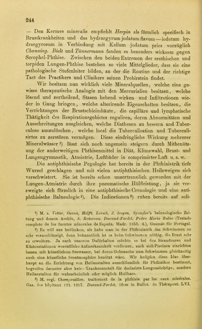 — Den Kermes mineralis empfiehlt Herpin als förmlicb specifisch in Brustkrankheiten und das hydrargyrum jodatum flavum — iodetum hy- drargyrosum in Verbindung mit Kalium jodatum pries vorzüglich Channing. Bielt und Tünnermann fanden es besonders wirksam gegen Scrophel-Phthise. Zwischen den beiden Extremen der erethischen und torpiden Lungen-Phthise bestehen so viele Mittelglieder, dass sie eine pathologische Stufenleiter bilden, an der die Routine und der richtige Tact des Practikers und Clinikers seinen Probirstein findet. Wir besitzen nun wirklich viele Mineralquellen, welche eine ge- wisse therapeutische Analogie mit den Mercurialien besitzen, welche lösend und zertheilend, Stasen hebend wirken und Infiltrationen wie- der in Gang bringen, welche alterirende Eigenschaften besitzen, die Verrichtungen der BrustschleimhäHte, die capilläre und lymphatische Thätigkeit des Respirationsgebietes reguliren, deren Abnormitäten und Ausschreitungen ausgleichen, welche Diathesen zu bessern und Tuber- culose auszulöschen, welche local die Tuberculisation und Tuberculi- sirtes zu zerstören vermögen. Diese eindringliche Wirkung mehrerer Mineralwässer ^) lässt sich noch ungemein steigern durch Mitbenütz- ung der anderweitigen Phthisenmittel in Diät, Klimawahl, Brust- und Lungengymnastik, Atraiatrie, Luftbäder in comprimirter Luft u, s. w. Die antiphthisische Pegologie hat bereits in der Phthiniatrik tiefe Wurzel geschlagen und mit vielen antiphthisischen Heilzweigen sich verschwistert, Sie ist bereits schon unzertrennlich geworden mit der Lungen-Atmiatrie durch ihre pneumatische Hülfleistung, ja sie ver- zweigte sich förmlich in eine antiphthisische Crenologie und eine anti- phthisische Balneologie 2). Die Indicationen 3) ruhen bereits auf soli- 1) M, s. Vetter, Osann, Helfft, Lersch, J. Seegen, Spengler^s 'balneologische Zei- tung und dessen Archiv, A. Botureau, Durand-Fardel, Pedro Maria Rubio (Tratado completo de les fuentes mineraJes de Espana. Madr. 1853. 4.), Gusmäb für Portugal. 2) Es will uns bedünken, als habe man in der Phthiniatrik das Schwimmen zu sehr vernachlässigt, denn bekanntlich ist es beim lichwimmen nöthig, die Brust sehr zu erweitern. Ja nach unserem Dafürhalten möchte es bei den Strandcuren und Küstenstationen wesentliche Aufmerksamkeit verdienen, auch sich Piscinen einrichten lassen mit künstlichem Seewasser, bei deren Gebrauche zum Schwimmen gleichzeitig auch eine künstliche Seeatmosphäre benützt wäre. Wir knüpfen diese Idee über- haupt an die Errichtung von Heilanstalten ausschliesslich für Phthisiker bestimmt, begreifen darunter aber keine Krankenanstalt für declarirte Lungensüchtige, sondern Heilanstalten für wahrscheinlich oder möglich Heilbare. 8) M. vrgl. CkamjjouUlon, traitement de la phthisie par les eaux mindrales. Gaz. des höpitaux 121. 1857. Durand-Fardel, idem in Bullet, de Therapeut. LVI.