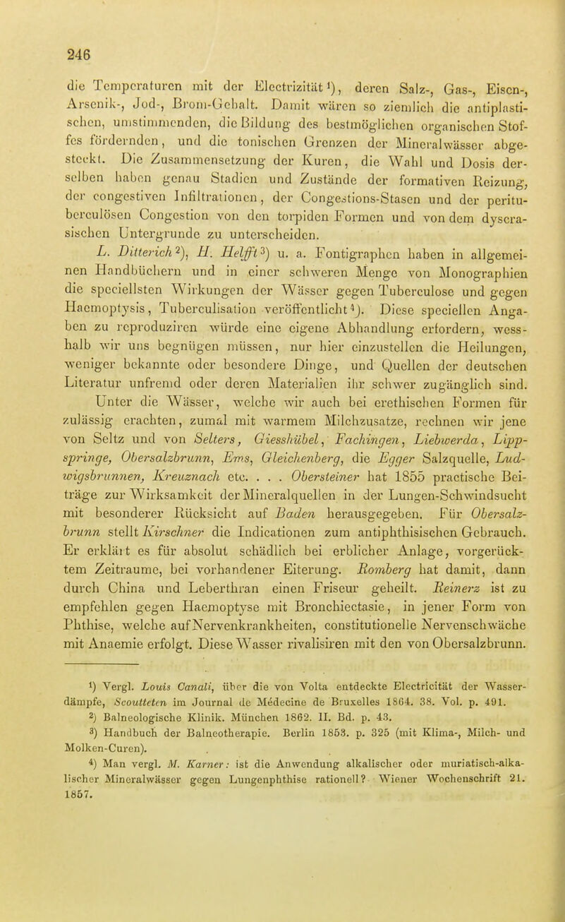 die Tcmjjcraturen mit der Electrizität i), deren Salz-, Gas-, Eisen-, Arsenik-, Jod-, Broni-üel)aIt, Damit wären so ziemlich die antipiasti- schcn, umstimmenden, die Bildung des bestmöglichen organischen Stof- fes fördernden, und die tonischen Grenzen der Mineralwässer abge- steckt. Die Zusammensetzung der Kuren, die Wahl und Dosis der- selben haben genau Stadien und Zustände der formativen Reizung, der congestiven Infiltrationen, der Congcdtions-Stasen und der peritu- berculösen Congcstion von den torpiden Formen und von dem dyscra- sischen Untergrunde zu unterscheiden. L. Diüerich^), H. Helft^) u. a. Fontigraphcn haben in allgemei- nen Handbüchern und in einer schweren Menge von Monographien die speciellsten Wirkungen der Wässer gegen Tuberculose und gegen Haemoptysis, Tuberculisalion veröffentlicht ^J. Diese speciellcn Anga- ben zu i'cproduziren würde eine eigene Abhandlung erfordern, wess- halb wir uns begnügen müssen, nur hier einzustellen die Pleilungen, weniger bekannte oder besondere Dinge, und Quellen der deutschen Literatur unfremd oder deren Materialien ilir schwer zußänp-hch sind. Unter die Wässer, welche wir auch bei erethischen Formen für zulässig erachten, zumal mit warmem Milchzusatze, rechnen wir jene von Seltz und von Selters, Giesshübel, Fachingen, Liehoerda, Lipp- springe, Obersalzbrunn, Ems, Gleichenberg, die Egger Salzquelle, Lud- wigshrunnen, Kreuznach etc. . . . Obersieiner hat 1855 practische Bei- träge zur Wirksamkeit der Mineralquellen in der Lungen-Schwindsucht mit besonderer Rücksicht auf Baden herausgegeben. Für Obersalz- brunn stellt Kirschner die Indicationen zum antiphthisischen Gebrauch. Er erklärt es für absolut schädlich bei erblicher Anlage, vorgerück- tem Zeiträume, bei vorhandener Eiterung. Romberg hat damit, dann durch China und Leberthran einen Friseur geheilt. Beinerz ist zu empfehlen gegen Haemoptyse mit Bronchiectasie, in jener Form von Phthise, welche auf Nervenkrankheiten, constitutionelle Nervenschwäche mit Anaemie erfolgt. Diese Wasser rivalisiren mit den von Obersalzbrunn. 1) Vergl. Louis Canali, über die von Volta entdeckte Electricität der Wasser- dämpfe, Scoutteten im Journal de Medecine de Bruxelles 1864. 38. Vol. p. 491. 2J Balneologische Klinik. München 1862. II. Bd. p. 43, 3) Handbuch der Balneotherapie. Berlin 1853, p. 325 (mit Klima-, Milch- und Molkcn-Curen). 4) Man vergl. M. Karner: ist die Anwendung alkalischer oder muriatisch-alka- lischer Mineralwässer gegen Lungenphthise rationell? Wiener Wochenschrift 21. 1867.