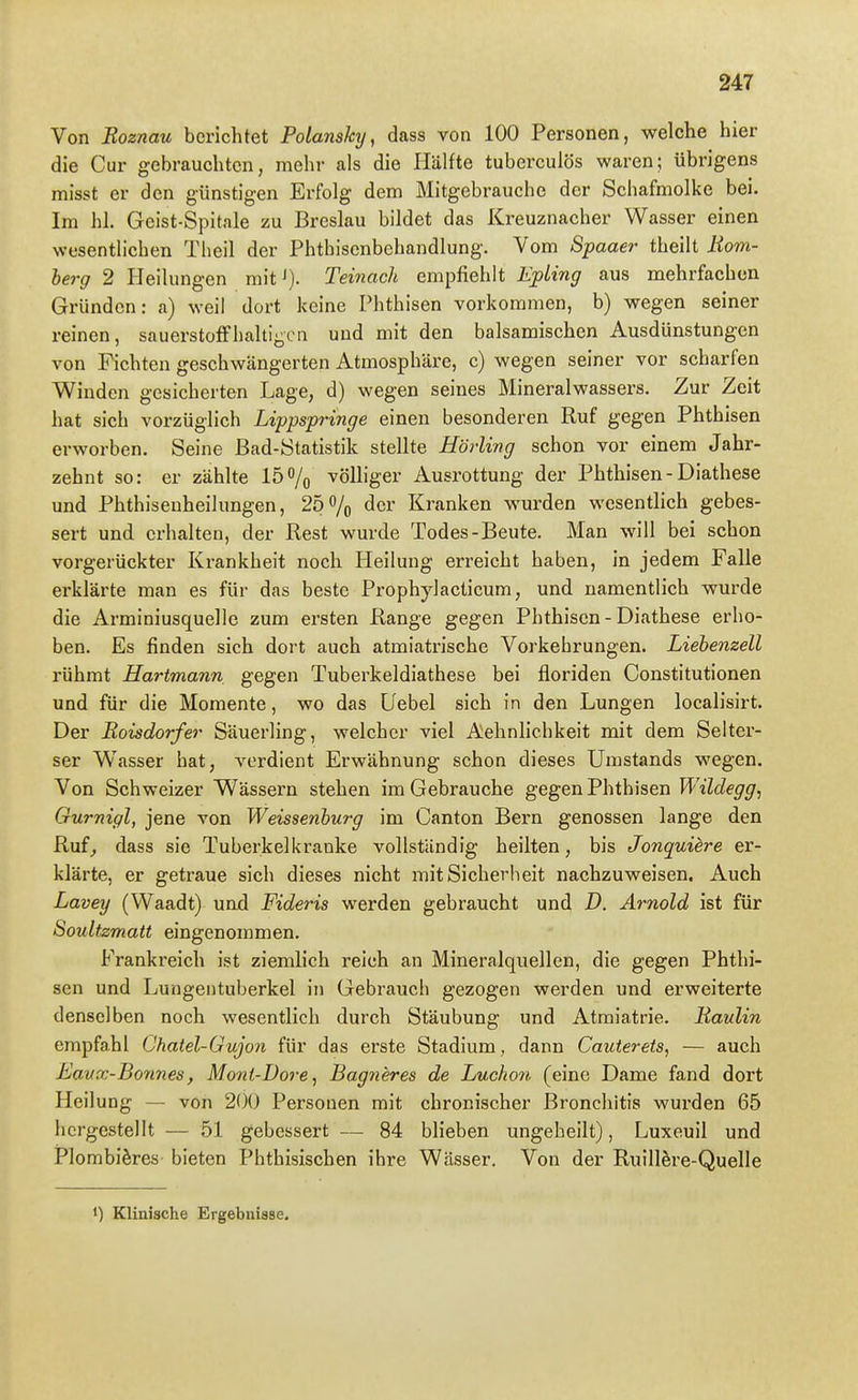 Von Boznau berichtet Polansky, dass von 100 Personen, welche hier die Cur gebrauchten, mehr als die Hälfte tuberculös waren; übrigens misst er den günstigen Erfolg dem Mitgebrauche der Schafmolke bei. Im hl. Geist-Spitale zu Breslau bildet das Kreuznacher Wasser einen wesentlichen Theil der Phthisenbehandlung. Vom Spaaer theilt Hom- berg 2 Heilungen rait^). Teinach empfiehlt EpLing aus mehrfachen Gründen: a) weil dort keine Phthisen vorkommen, b) wegen seiner reinen, sauerstoffhaltigen und mit den balsamischen Ausdünstungen von Fichten geschwängerten Atmosphäre, c) wegen seiner vor scharfen Winden gesicherten Lage, d) wegen seines Mineralwassers. Zur Zeit hat sich vorzüglich Lippspringe einen besonderen Ruf gegen Phthisen erworben. Seine Bad-Statistik stellte Hörlivg schon vor einem Jahr- zehnt so: er zählte 15% völliger Ausrottung der Phthisen-Diathese und Phthisenheilungen, 25 o/o der Kranken wurden wesentlich gebes- sert und erhalten, der Rest wurde Todes-Beute. Man will bei schon vorgerückter Krankheit noch Heilung erreicht haben, in jedem Falle erklärte man es für das beste Prophylacticum, und namentlich wurde die Arminiusquelle zum ersten Range gegen Phthisen - Diathese erho- ben. Es finden sich dort auch atmiatrische Vorkehrungen. Liebenzell rühmt Hartmann gegen Tuberkeldiathese bei floriden Constitutionen und für die Momente, wo das Uebel sich in den Lungen localisirt. Der Boisdorfer Säuerling, welcher viel Aehnlichkeit mit dem Selter- ser Wrisser hat, verdient Erwähnung schon dieses Umstands wegen. Von Schweizer Wässern stehen im Gebrauche gegen Phthisen Wildegg, Gurnigl, jene von Weissenburg im Canton Bern genossen lange den Ruf^ dass sie Tuberkelkranke vollständig heilten, bis Jonquiere er- klärte, er getraue sich dieses nicht mitSicherlieit nachzuweisen. Auch Lavey (Waadt) und Fideris werden gebraucht und D. Arnold ist für Soultzmatt eingenommen. Frankreich ist ziemlich reich an Mineralquellen, die gegen Phthi- sen und Lungentuberkel in Gebrauch gezogen werden und erweiterte denselben noch wesentlich durch Stäubung und Atmiatrie. Baulin empfahl Chatel-Gujon für das erste Stadium , dann Cauterets, — auch Eanx-Bonnes, Mont-Dore, Bag7ieres de Lucho7i (eine Dame fand dort Heilung — von 200 Personen mit chronischer Bronchitis wurden 65 hergestellt — 51 gebessert — 84 blieben ungeheilt), Luxeuil und Plombiöres bieten Phthisischen ihre Wässer. Von der Ruillere-Quelle 1) Klinische Ergebnisse.
