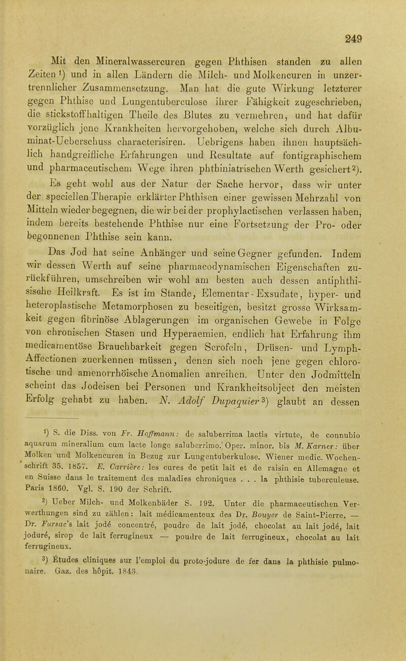 Mit den Mineralwassercuien gegen Phthisen standen zu allen Zeiten ') und in allen Ländern die Milch- und Molkencuren in unzer- trennlicher Zusammensetzung. Man hat die gute Wirkung letzterer gegen Phthise und Lungentuberculose ihrer Fähigkeit zugeschrieben, die stickstoffhaltigen Theile des Blutes zu vermehren, und hat dafür vorzüglich jene Krankheiten hervorgehoben, welche sich durch Albu- minat-Ueberschuss characterisireu. Uebrigens haben ihnen hauptsäch- lich handgreifliche Erfahrungen und Resultate auf fontigraphischem und pharmaceutischem Wege ihren phthiniatrischen Werth gesichert 2). Es geht wohl aus der Natur der Sache hervor, dass wir unter der speciellen Therapie erklärter Phthisen einer gewissen Mehrzahl von Mitteln wieder begegnen, die wir bei der prophylactischen verlassen haben, indem bereits bestehende Phthise nur eine Portsetzung der Pro- oder begonnenen Phthise sein kann. Das Jod hat seine Anhänger und seine Gegner gefunden. Indem wir dessen Werth auf seine pharmacodynamischen Eigenschaften zu- rückführen, umschreiben wir wohl am besten auch dessen antiphthi- sisohe Heilkraft. Es ist im Stande, Elementar - Exsudate, hyper- und heteroplastischc Metamorphosen zu beseitigen, besitzt grosse Wirksam- keit gegen fibrinöse Ablagerungen im organischen Gewebe in Folge von chronischen Stasen und Hyperaemien, endlich hat Erfahrung ihm medicanientöse Brauchbarkeit gegen Scrofeln, Drüsen- und Lymph- AfFectionen zuerkennen müssen, denen sich noch jene gegen chloro- tische und amcnorrhöische Anomahen anreihen. Unter den Jodmitteln schein! das Jodeisen bei Personen und Krankheitsobject den meisten Erfolg gehabt zu haben. N. Adolf Ditpaquier^) glaubt an dessen 1) S. die Diss. von Fr. Hoffmann: de saluberrima lactis virtute, de connubio aquarum mineralium cum lacte longe saluberrimo.'Oper, minor, bis M. Karner: über Molken und Molkencuren in Bezug zur Lungentuberkulose. Wiener medic. Wochen- schrift 35. 185V. E. Carriere: les eures de petit lait et de raisin en Allemagne et en Suisse dans le traitement des maladies chroniques . . . la phthisie tuberculeuse, Paris 1860. Vgl. S. 190 der Schrift. 2) lieber Milch- und Molkenbäder S. 192, Unter die pharmaceutisch en Ver- werthungen sind zu zählen: lait m^dicamenteux des Dr. Bouyer de Saint-Pierre. — Dr. Fursac's lait jodö concentrö, poudre de lait jodd, chocolat au lait jode, lait jodurö, sirop de lait ferrugineux — poudre de lait ferrugineux, chocolat au lait ferrugineux. 3} ^Itudes cliniques sur l'emploi du proto-jodure de fer dans la phthisie pulmo- naire. Gaz. des höpit. 1843.