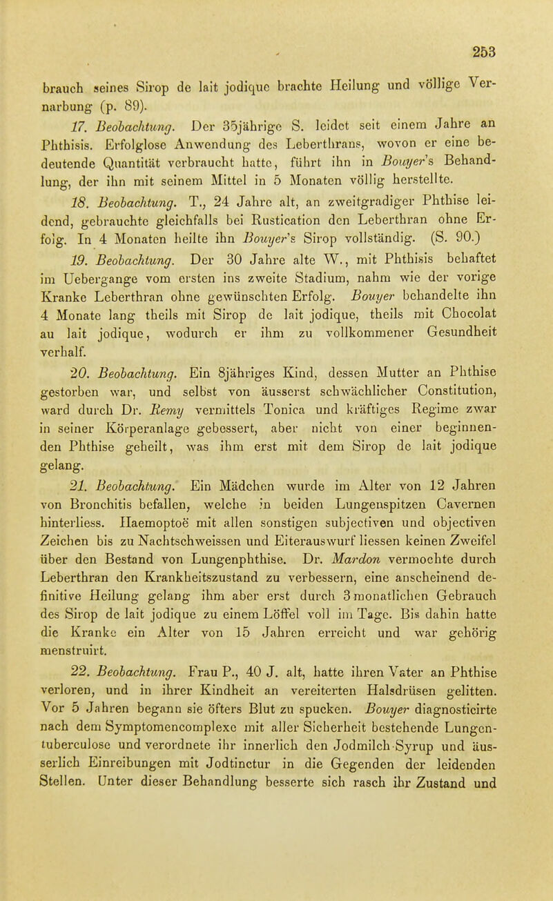 brauch seines Sirop de lait jodiquc brachte Heilung und völlige Ver- narbung (p. 89). 17. Beobachtung. Der 35jährige S. leidet seit einem Jahre an Phthisis. Erfolglose Anwendung des Lebertlirans, wovon er eine be- deutende Quantität verbraucht hatte, führt ihn in Bouyers Behand- lung, der ihn mit seinem Mittel in 5 Monaten völlig herstellte. 18. Beobachtung. T., 24 Jahre alt, an zweitgradiger Phthise lei- dend, gebrauchte gleichfalls bei Rustication den Leberthran ohne Er- folg. In 4 Monaten heilte ihn Bouycrs. Sirop vollständig. (S. 90.) 19. Beobachtung. Der 30 Jahre alte W., mit Phthisis behaftet im Uebergange vom ersten ins zweite Stadium, nahm wie der vorige Kranke Leberthran ohne gewünschten Erfolg. Bouyer behandelte ihn 4 Monate lang theils mit Sirop de lait jodique, theils mit Cbocolat au lait jodique, wodurch er ihm zu vollkommener Gesundheit verhalf. 20. Beobachtung. Ein Sjähriges Kind, dessen Mutter an Phthise gestorben war, und selbst von äusserst schwächlicher Constitution, ward durch Dr. Uemy vermittels Tonica und kräftiges Regime zwar in seiner Körperanlage gebessert, aber nicht von einer beginnen- den Phthise geheilt, was ihm erst mit dem Sirop de lait jodique gelang. 21. Beobachtung. Ein Mädchen wurde im Alter von 12 Jahren von Bronchitis befallen, welche in beiden Lungenspitzen Cavemen hinterliess. Ilaemoptoe mit allen sonstigen subjectiven und objectiven Zeichen bis zu Nachtschweissen und Eiterauswurf Hessen keinen Zweifel über den Bestand von Lungenphthise. Dr. Mardon vermochte durch Leberthran den Krankheitszustand zu verbessern, eine anscheinend de- finitive Heilung gelang ihm aber erst durch 3 monatlichen Gebrauch des Sirop de lait jodique zu einem Löffel voll im Tage. Bis dahin hatte die Kranke ein Alter von 15 Jahren erreicht und war gehörig menstruirt. 22. Beobachtung. Frau P., 40 J. alt, hatte ihren Vater an Phthise verloren, und in ihrer Kindheit an vereiterten Halsdrüsen gelitten. Vor 5 Jahren begann sie öfters Blut zu spucken. Bouyer diagnosticirte nach dem Symptomencomplexe mit aller Sicherheit bestehende Lungen- tuberculose und verordnete ihr innerlich den Jodmilch Syrup und äus- serlich Einreibungen mit Jodtinctur in die Gegenden der leidenden Stellen. Unter dieser Behandlung besserte sich rasch ihr Zustand und