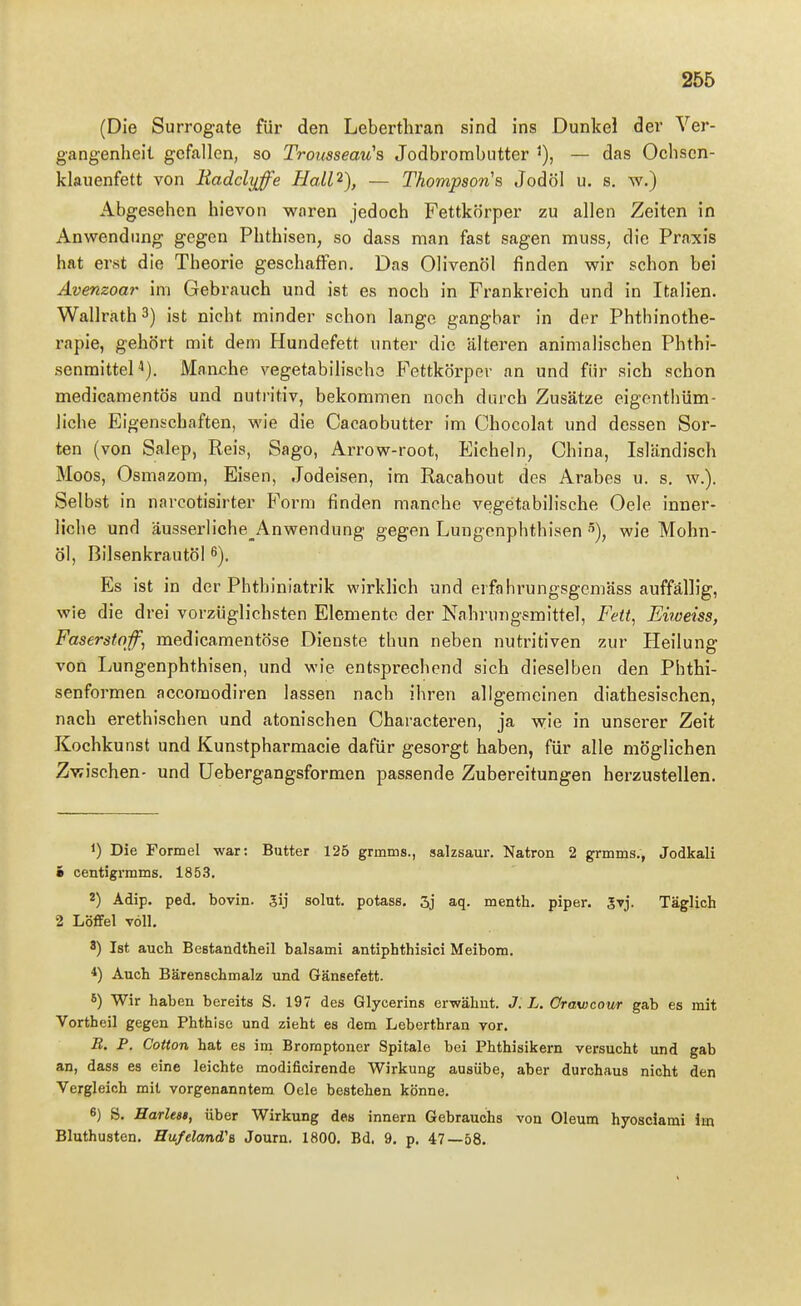 (Die Surrogate für den Leberthran sind ins Dunkel der Ver- gangenheit gefallen, so Trousseau's Jodbrorabutter '), — das Ochsen- klauenfett von Badchiffe Hall^), — Thompson''s Jodöl u. s, w.) Abgesehen hievon waren jedoch Fettkörper zu allen Zeiten in Anwendung gegen Phthisen, so dass man fast sagen muss, die Praxis hat erst die Theorie geschaffen. Das Olivenöl finden wir schon bei Avenzoar im Gebrauch und ist es noch in Frankreich und in Italien. Wallrath 3) ist nicht minder schon lange gangbar in der Phthinothe- rapie, gehört mit dem Hundefett unter die ältei'en animalischen Phthi- senmittel*). Manche vegetabilische Fettkörper an und für sich schon medicamentös und nutritiv, bekommen noch durch Zusätze eigenthüm- liche Eigenschaften, wie die Cacaobutter im Chocolat und dessen Sor- ten (von Salep, Reis, Sago, Arrow-root, Eicheln, China, Isländisch Moos, Osmazom, Eisen, Jodeisen, im Racahout des Arabes u. s. w.). Selbst in narcotisirter Form finden manche vegetabilische Oele inner- liche und äusserliche_Anwendung gegen Lungenphthisen •''), wie Mohn- öl, Bilsenkrautöl 6). Es ist in der Phthiniatrik wirkHch und erfahrungsgemäss auffällig, wie die drei vorzüglichsten Elemente der Nahrungsmittel, Fett^ Eiweiss, Faserstqf, medicamentöse Dienste thun neben nutritiven zur Heilung von Lungenphthisen, und wie entsprechend sich dieselben den Phthi- senformen accoraodiren lassen nach ihren allgemeinen diathesischen, nach erethischen und atonischen Characteren, ja wie in unserer Zeit Kochkunst und Kunstpharmacie dafür gesorgt haben, für alle möglichen Zwischen- und üebergangsformen passende Zubereitungen herzustellen. 1) Die Formel war: Butter 125 grmiiis., sailzsaur. Natron 2 grinins., Jodkali 1 centigrmms. 1853. 2) Adip. ped. bovin. 3ij solut. potass. 3j aq. menth. piper. 5vj. Täglich 2 Löffel voll. 8) Ist auch Bestandtheil balsami antiphthisici Meibom. *) Auch Bärenschmalz und Gänsefett. *) Wir haben bereits S. 197 des Glycerins erwähnt. J. L. Orawcour gab es mit Vortheil gegen Phthise und zieht es dem Leberthran vor. B. P. Cotton hat es im Bromptoncr Spitale bei Phthisikern versucht und gab an, dass es eine leichte modificirende Wirkung ausübe, aber durchaus nicht den Vergleich mit vorgenanntem Oele bestehen könne. 6) S. Harles», über Wirkung des innern Gebrauchs von Oleum hyosclami Im Bluthusten. Hufelcmd's Journ. 1800. Bd. 9. p. 47—58.