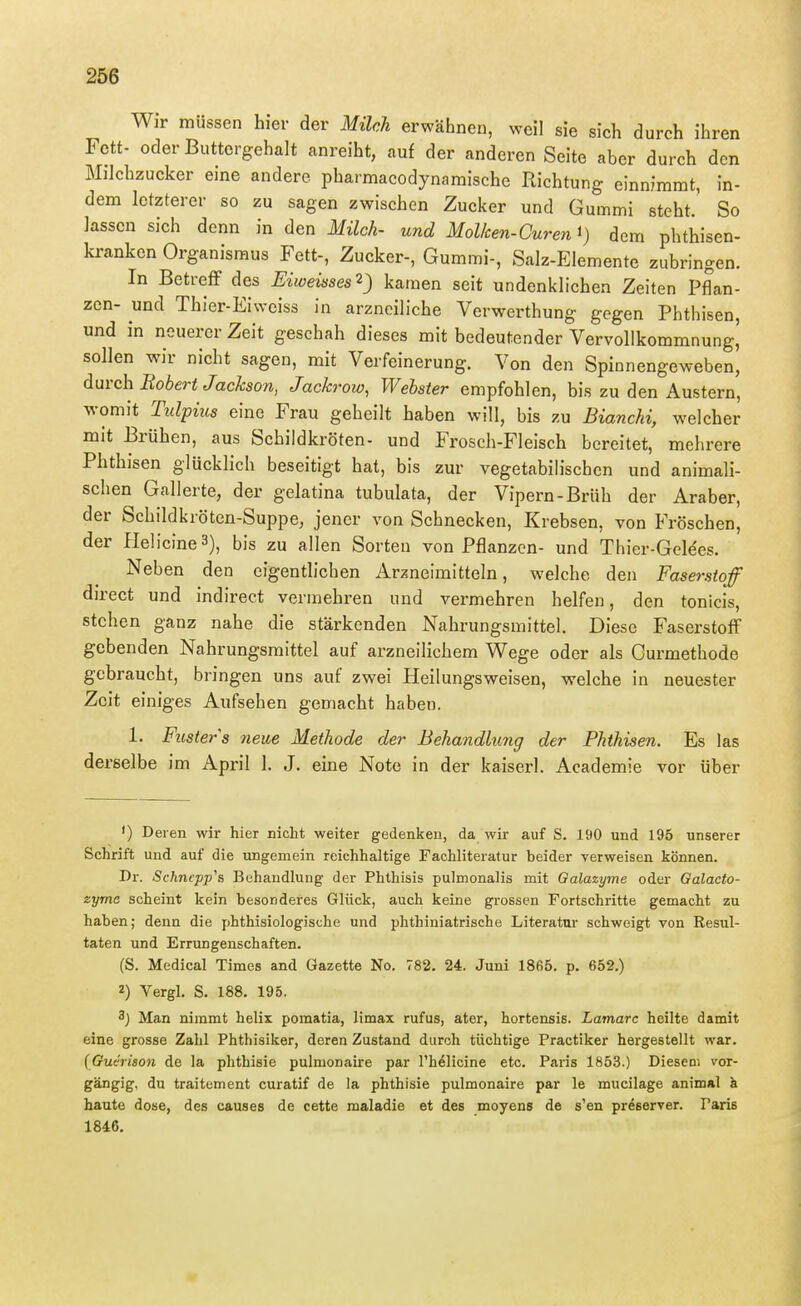 Wir müssen hier der Milch erwähnen, weil sie sich durch ihren Fett- oder Buttergehalt anreiht, auf der anderen Seite aber durch den Milchzucker eine andere pharmacodynaraische Richtung einnimmt, in- dem letzterer so zu sagen zwischen Zucker und Gummi steht. So lassen sich denn in den Milch- und Mol/cen-Curen i) dem phthisen- kranken Organismus Fett-, Zucker-, Gummi-, Salz-Elemente zubringen. In BetrefF des Eiweisses^) kamen seit undenklichen Zeiten Pflan- zen- und Thier-Eiwciss in arzneiliche Verwerthung gegen Phthisen, und in neuerer Zeit geschah dieses mit bedeutender Vervollkommnung, sollen wir nicht sagen, mit Verfeinerung. Von den Spinnengeweben, durch Bobert Jackson, Jackrow, Webster empfohlen, bis zu den Austern, womit Ttdpius eine Frau geheilt haben will, bis zu Bianchi, welcher mit Brühen, aus Schildkröten- und Frosch-Fleisch bereitet, mehrere Phthisen glücklich beseitigt hat, bis zur vegetabilischen und animali- schen Gallerte, der gelatina tubulata, der Vipern-Brüh der Araber, der Schildkröten-Suppe, jener von Schnecken, Krebsen, von Fröschen, der HelicineS), bis zu allen Sorten von Pflanzen- und Thier-Geldes. Neben den eigentlichen Arzneimitteln, welche den Faserstoff direct und indirect vermehren und vermehren helfen, den tonicis, stehen ganz nahe die stärkenden Nahrungsmittel. Diese Faserstoff gebenden Nahrungsmittel auf arzneilichem Wege oder als Curmethode gebraucht, bringen uns auf zwei Heilungsweisen, welche in neuester Zeit einiges Aufsehen gemacht haben. 1. Fusters neue Methode der Behandkmg der Phthisen. Es las derselbe im April 1. J. eine Note in der kaiserl. Academie vor über ') Deren wir hier nicht weiter gedenken, da wir auf S. 190 und 195 unserer Schrift und auf die ungemein reichhaltige Fachliteratur beider verweisen können. Dr. Schncpp's Behandlung der Phthisis pulmonalis mit Galazyme oder Galacto- zyme scheint kein besonderes Glück, auch keine grossen Fortschritte gemacht zu haben; denn die phthisiologische und phthiniatrische Literatur schweigt von Resul- taten und Errungenschaften. (S. Medical Times and Gazette No. 782. 24. Juni 1865. p. 652.) 2) Vergl, S. 188. 195. 3) Man nimmt helix pomatia, limax rufus, ater, hortensis. Latnarc heilte damit eine grosse Zahl Phthisiker, deren Zustand durch tüchtige Practiker hergestellt war. (Gudrison de la phthisie pulmonaire par l'h^licine etc. Paris 1853.) Dieseni vor- gängig, du traitement curatif de la phthisie pulmonaire par le mucilage animal ä baute dose, des causes de cette maladie et des moyens de s'en preserver. Paris 1846.