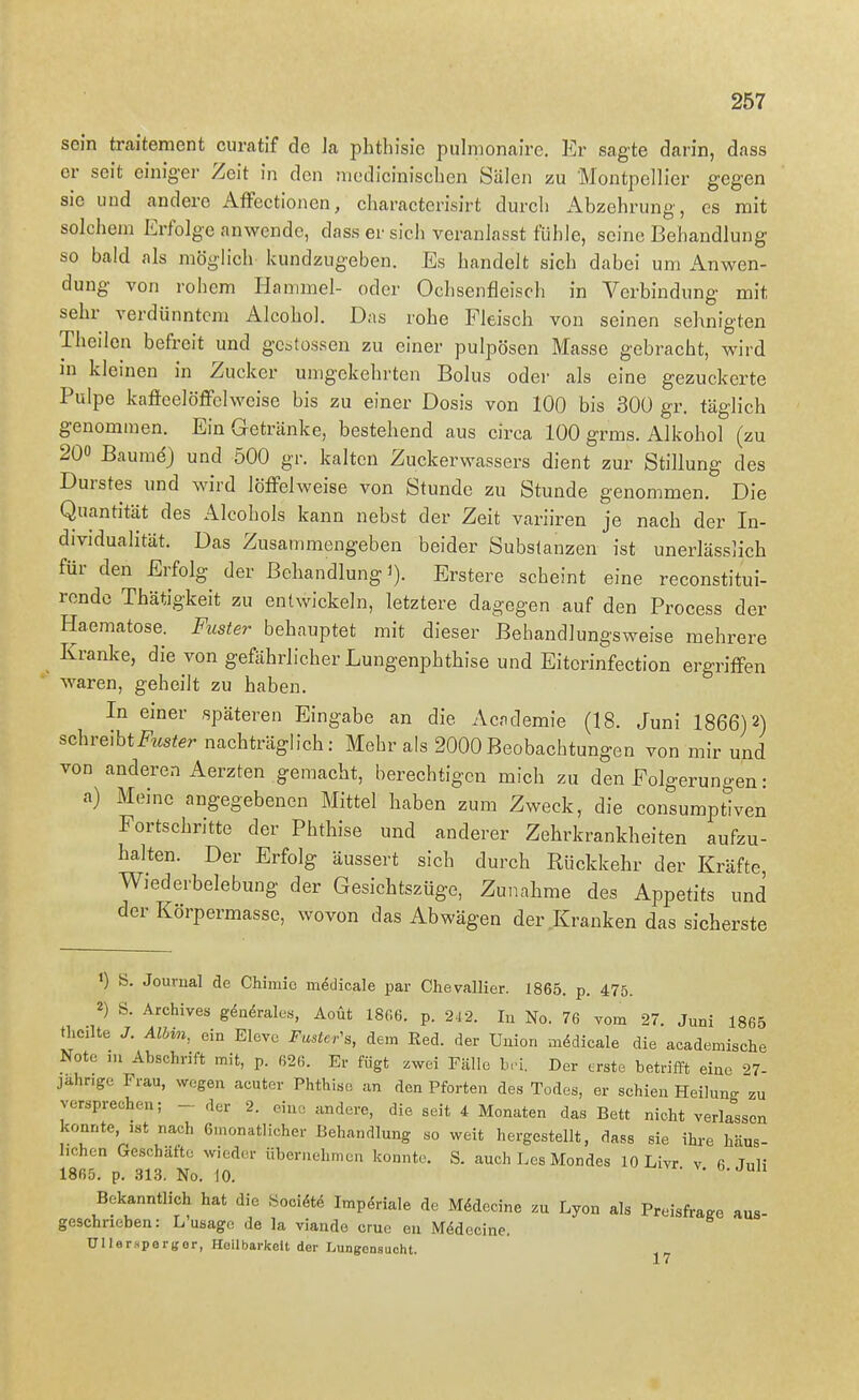 sein traiteraent cumtif de la phthisie pulmonaire. Er sagte darin, dass er seit einiger Zeit in den niediciniscben Sälen zu Montpellier gegen sie und andere AfFectionen, charactcrisirt durch Abzehrung, es mit solchem Erfolge anwende, dass er sich veranlasst fühle, seine Behandlung so bald als möglich kundzugeben. Es handelt sich dabei um Anwen- dung von rohem Hammel- oder Ochsenfleisch in Verbindung mit sehr verdünntem Alcohol. Das rohe Fleisch von seinen sehnigten Theilen befreit und gcstossen zu einer pulpösen Masse gebracht, wird in kleinen in Zucker umgekehrten Bolus oder als eine gezuckerte Pulpe kafieelöffelweise bis zu einer Dosis von 100 bis 300 gr. täglich genommen. Ein Getränke, bestehend aus circa 100 grms. Alkohol (zu 200 Baume) und 500 gr. kalten Zuckerwassers dient zur Stillung des Durstes und wird löffelweise von Stunde zu Stunde genommen. Die Quantität des Alcohols kann nebst der Zeit variiren je nach der In- dividualität. Das Zusammengeben beider Subslanzen ist unerlässlich für den Erfolg der Behandlung)). Erstere scheint eine reconstitui- rende Thätigkeit zu entwickeln, letztere dagegen auf den Process der Haematose. Fuster behauptet mit dieser Behandlungsweise mehrere Kranke, die von gefährlicher Lungenphthise und Eiterinfection ergriffen waren, geheilt zu haben. In einer späteren Eingabe an die Academie (18. Juni 1866)2) ^c-hve\htFuster nachträglich: Mehr als 2000Beobachtungen von mir und von anderen Aerzten gemacht, berechtigen mich zu den Folgerungen: a) Meine angegebenen Mittel haben zum Zweck, die consumptiven Portschritte der Phthise und anderer Zehrkrankheiten aufzu- halten. Der Erfolg äussert sich durch Rückkehr der Kräfte, Wiederbelebung der Gesichtszüge, Zunahme des Appetits und der Körpermasse, wovon das Abwägen der Kranken das sicherste ») S. Journal de Chimic m^dicale par Chevallier. 1865. p. 475. 2) S. Archives gdn^rale«, Aoüt 18G6. p. 24 2. In No. 76 vom 27. Juni 1865 theilte J. Alhin, ein Eleve Fastc-^ dem Red. der Union mMicale die academische Note ,u Abschrift mit, p. 626. Er fügt zwei Fälle b,-i. Der erste betrifft eine 27- jahnge Frau, wegen acuter Phthise an den Pforten des Todes, er schien Heilung zu versprechen; - der 2. eine andere, die seit 4 Monaten das Bett nicht verlassen konnte, ist nach Gmonatlicher Behandlung so weit hergestellt, dass sie ihre häus- lichen Geschäfte wieder übernehmen konnte. S. auch Les Mondes 10 Livr v 6 Juli 1865. p. 313. No. 10. Bekanntlich hat die Socidt6 Imp,Sriale de Mödecine zu Lyon als Preisfrage aus- geschrieben: Lusage de la viande crue eu Mödecine. Ullerspergor, Heilbarkeit der Lungensuoht. 17
