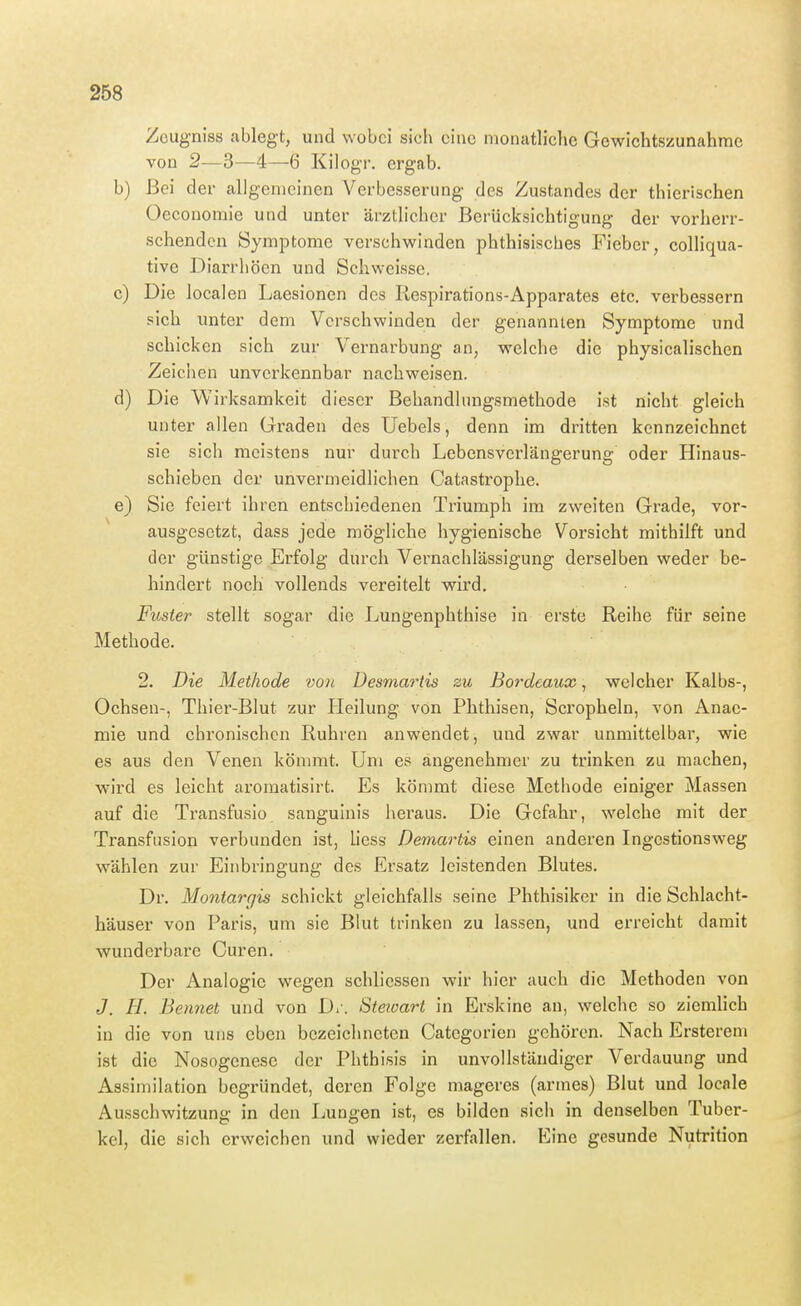 Zcugniss ablegt, und wobei sich eine monatliche Gewichtszunahme von 2—3—4—6 Kilogr, ergab. b) Bei der allgemeinen Verbesserung des Zustandes der thierischen Oeconomie und unter ärztlicher Berücksichtigung der vorherr- schenden Symptome verschwinden phthisiscbes Fieber, colliqua- tive Diarrhöen und Schweisse. c) Die localen Laesionen des Respirations-Apparates etc. verbessern sich unter dem Verschwinden der genannten Symptome und schicken sich zur Vernarbung an, welche die physicalischen Zeichen unverkennbar nachweisen. d) Die Wirksamkeit dieser Behandlungsmethode ist nicht gleich unter allen Graden des Uebels, denn im dritten kennzeichnet sie sich meistens nur durch Lebensverlängerung oder Hinaus- schieben der unvermeidlichen Catastrophe. e) Sie feiert ihren entschiedenen Triumph im zweiten Grade, vor- ausgesetzt, dass jede mögliche hygienische Vorsicht mithilft und der günstige Erfolg durch Vernachlässigung derselben weder be- hindert noch vollends vereitelt wird. Fuster stellt sogar die Lungenphthise in erste Reihe für seine Methode. 2. Die Methode von Desmartis zu Bordeaux, welcher Kalbs-, Ochsen-, Thier-Blut zur Heilung von Phthisen, Scropheln, von Anae- mie und chronischen Ruhren anwendet, und zwar unmittelbar, wie es aus den Venen kömmt. Um es angenehmer zu trinken zu machen, wird es leicht aromatisirt. Es kömmt diese Methode einiger Massen auf die Ti'ansfusio sanguinis heraus. Die Gefahr, welche mit der Transfusion verbunden ist, Liess Demartis einen anderen Ingestionsweg wählen zur Einbringung des Ersatz leistenden Blutes. Dr. Montargis schickt gleichfalls seine Phthisiker in die Schlacht- häuser von Paris, um sie Blut trinken zu lassen, und erreicht damit wunderbare Curen. Der Analogie wegen schlicssen wir hier auch die Methoden von J. H. Bennet und von D,'. Steioart in Erskine an, welche so ziemlich in die von uns eben bezeichneten Categorien gehören. Nach Erstereni ist die Nosogenese der Phthisis in unvollständiger Verdauung und Assimilation begründet, deren Folge mageres (armes) Blut und locale Ausschwitzung in den Lungen ist, es bilden sich in denselben Tuber- kel, die sich erweichen und wieder zerfallen. Eine gesunde Nutrition