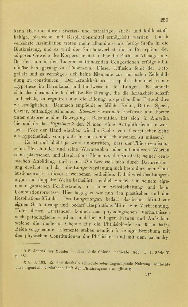 kann aber niu' durch ciweiss- und fclthaltige, stick- und kohlenstoff- haltige, plastische und Resj3irationsmittel ei'möglicht werden. Durch j verkehrte Assimilation treten mehr albuminöse als fettige Stoffe in die i ßlutkreisung, und es wird der öubstanzverlust durch Resorption der | adipösen Gewebe des Körpei-s ersetzt, daher die Phthisen-Abmagerung. [ Bei den nun in den Lungen stattfindenden Congestionen erfolgt albu- j minöse Einlagerung von Tuberkeln. Dieser Effusion fehlt der Fett- | gehalt und es vermögen sich keine Elemente zur normalen Zellenbil- ; dung zu constituiren. Der Krankheitsprocess spielt sohin nach seiner | Hypothese im Darmkanal und theilweise in den Lungen. Es handelt J sich also darum, die fehlerhafte Ernährung, die die Krankheit schafft 1 und erhält, zu reguhren und die Eildung proportionellen Fettgehaltes \ zu ermöglichen. Demnach empfiehlt er Milch, Rahm, Butter, Speck, i Caviar, fetthaltige Alimente. Stewart verordnete Beefsteak und Porter j unter entsprechender Bewegung. Bekannthch hat sich in Amerika j hie und da das Büffelmarlc den Namen eines Antiphthisicums erwor- j ben. (Vor der Hand glauben wir die Sache von theoretischer Seite als hypothetisch, von practischer als empirisch ansehen zu müssen.) ( Es ist und bleibt ja wohl unbestritten, dass der Thierorganismus i seine Fleischbilder und seine Wärmegeber oder mit anderen Worten ' seine plastischen und Respirations-Elemente, die Substrate seiner orga- ' nischen Anbildung und seines Stoffwechsels sich durch Darmverdau- j ung erwirbt, und dass die Lungenverdauung sich besonders beim Com- | bustionsprocessc dieses Erworbenen betheihge. Dabei wird das Lungen- ' Organ auf doppelte Weise betheiligt, nemlich zunächst in seinem eige- < nen organischen Fortbestande, in seiner Selbsterhaltung und beim <■ Combustionsprocesse. Hier begegnen wir nun don plastischen und den j Respirations-Mitteln. Das Lungenorgan bedarf plastischer Mittel zur i eignen Sustentirung und bedarf Respirations-Mittel zur Verbrennung. ; Unter diesen Uniständen können aus physiologischen Verhältnissen \ auch pathologische werden, und hierin liegen Fragen und Aufgaben, i welche die moderne Chemie für die Phthisiologie zu lösen hat2). \ Beide vorgenannten Elemente stehen nemlich in inniger Beziehung mit ' den physischen Constitutionen der Phthisiker, und mit dem parenchy- ' 1) S. Journal les Mondes — Journal de Chimie m^dicale 1865. T 1 S^rie V p. 587. 2) S. S. 19.3. Es sind desshalb schlechte oder ungenügende Nahrung, schlechte ' oder irgendwie verdorbene Luft der Phthisengenese so jünstig. ! 17* \ I I