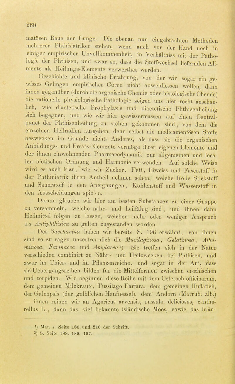 matösen Baue der Lunge. Die obenan nun eingebrachten Methoden mehrerer Phthisiatriker stellen, wenn auch vor der Hand noch in einiger empirischer UnvoUkommenheit, in Vcrhältniss mit der Patho- logie der Phthisen, und zwar so, dass die StofFwechsel liefernden Ali- mente als lleikuigs-Elemente verwerthet werden. Geschichte und klinische Erfahrung, von der wir sogar ein ge- wisses Gelingen empirischer Curcn nicht ausschliessen wollen, dann ihnen gegenüber (durch die organische Chemie oder histologische Chemie) die rationelle physiologische Patiiologie zeigen uns hier recht anschau- lich, wie diactctischc Prophylaxis und diaetetische Phthisenheilung sich begegnen, und wie wir hier gewissermassen auf einen Central- punct der Phthisenheilung zu stehen gekommen sind, von dem die einzelnen Heilradien ausgehen, denn selbst die medicamentösen Stoffe bezwecken im Grunde nichts Anderes, als dass sie die organischen Anbildungs- und Ersatz-Elemente vermöge ihrer eigenen Elemente und der ihnen einwohnenden Pharmacodynamik zur allgemeinen und loca- len biotischen Ordnung und Harmonie verwenden. Auf solche Weise wird es auch klar, wie wir Zucker, Fett, Eiweiss und Faserstoff in der Phthiniatrik ihren Antheii nehmen sehen, welche Rolle Stickstoff und Sauerstoff in ilen Aneignungen, Kohlenstoff und Wasserstoff in den Ausscheidungen spielen. Darum glauben wir hier am besten Substanzen zu einer Gruppe zu versammeln, welche nahr- und heilfähig sind, und ihnen dann Heilmittel folgen zu lassen, welchen mehr oder weniger Anspruch als Antiphthisica zu gelten zugestanden worden. Der Saccharina haben wir bereits S. 19fi erwähnt, von ihnen sind so zu sagen unzertrennlich die Mucilaginosa, Gelatinosa, Albu- minosa, Farinacea und Amylacea^). Sie treffen sich in der Natur verschieden combinirt zu Nähr- und Heilzwecken bei Phthisen, und zwar im Thier- und im Pflanzenreiche, und sogar in der Art, [dass sie üebergangsreihen bilden für die Mittelformen zwischen crethischen und torpiden. Wir beginnen diese Reihe mjt dem Ceterach officinarum, dem gemeinen Milzkrautc, Tussilago Farfara, dem gemeinen Huflatich, derGaleopsis (der gelblichen Hanfnessel), dem x\ndorn (Marrub. alb.) — ihnen reihen wir an Agaricus arvensis, russula, deliciosus, cantha- rellus Ij., dann das viel bekannte isländische Moos, sowie das irläu- 1) Man s. Seite 180 und 216 der Hchrift. 2) 8. Seite 188. 189. 197.