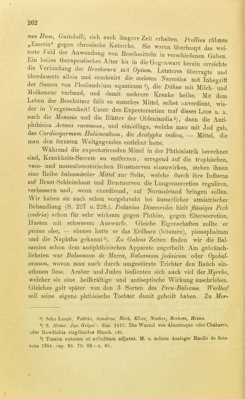 nus Enss, Gaitskell), sich auch längere Zeit erhalten. Frollim rühmte «Emetm«' gegen chronische Katarrhe. Sie waren überhaupt das wei- teste Peld der Anwendung von Brechmitteln in verschiedenen Gaben. Ein hohes therapeutisches Alter bis in die Gegenwart herein erreichte die Verbindung der ßrechwurz mit Opium. Letzteres überragte und uberdauerte allein und combinirt die meisten Narcotica mit Inbegriff der Samen von Phellandrium aquaticum die Dähne mit Milch- und Molkencur verband, und damit mehrere Kranke heilte. Mit dem Leben der Beschützer fällt so manches Mittel, selbst unverdient, wie- der in Vergessenheit! Unter den Expectorantien traf dieses Loos u. a. auch die Monesia und die Blätter der Oldenlandia 2), dann die Anti- phthisica Äctaea racemosa, und Cimicifuga, welche man mit Jod gab, das Cardiospermum Halicacabum, däc Acalypha indica, — Mittel, die man den fernsten Weltgegenden entlehnt hatte. Während die expectorirenden Mittel in der Phthiniatrik berechnet sind, Krankheits-Secrete zu entfernen, erregend auf die trophischen, vaso- und musculomotorischen Brustnerven einzuwirken, stehen ihnen eine Reihe lalsamischer Mittel zur Seite, welche durch ihre Influenz auf Brust-Schleimhaut und Brustnerven die Lungensecretion reguliren, verbessern und, wenn excedirend, auf Normalstand bringen sollen. Wir haben sie auch schon vorgebracht bei äusserlicher atmiatrischer Behandlung (S. 227 u. 228.). Pedanius Dioscorides hielt flüssiges Pech (cedrid) schon für sehr wirksam gegen Phthise, gegen Eitersecretion, Husten mit schwerem Auswurfe. Gleiche Eigenschaften zollte er picino oleo, — ebenso hatte er das Erdharz (bitumen), pissasphaltum und die Naphtha gekannt 3). Zu Galens Zeiten finden wir die Bal- samica schon dem antiphthisischen Apparate zugetheilt. Am gebräuch- lichsten war Balsamum de Mecca, Balsamum Judaicum oder Opobal- samum, wovon man auch durch umgestürzte Trichter den Rauch ein- athmen liess. Araber und Juden bedienten sich auch viel der Myr7-ke, welcher sie eine heilkräftige und antiseptische Wirkung zuschrieben. Gleiches galt später von den 3 Sorten des Peru-Balsams. Werlhof soll seine eigene phthisische Tochter damit geheilt haben. Zu Mor- 1) Sehe Lange, Valleix, Sandras, Bird, Klose, Neuber, Berkem, Heine. '■ä) S. Heinr. Jac. Geiger'^ diss. 1817. Die Wurzel von Alcornoque oder Chabairo, oder Bowdichia virgilioidea Humb. etc. 3) Tussim veterem et anhelitum adjuvat. M. s. seinen Ausleger Ruelle de Sois- sons 1554. cap. 85. 79. 83—4. 85.