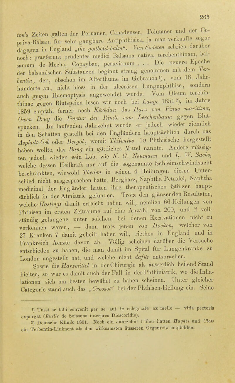 Ws Zeiten galten der Peruaner, Canadenser, Tolutaner und der Co- paiva-Balsani für sehr gangbare Antiplithisica, ja man verkaufte sogar dagegen in England „the godhold-halm. Van Swieten schrieb darüber noch? pracferunt prudentes medici Balsama nativa, terebenthmam, bal- sanium de Mecha, Copaybae, peruvianuin ... Die neuere Epoche der balsamischen Substanzen beginnt streng genommen mit dem ier- be?itin, der, obschon im Alterthume im Gebrauch'), vom 18. Jahr- hunderte an, nicht bloss in der uicerösen Lungenphthise, sondern auch gegen Haemoptysis angewendet wurde. Vom Oleum^ tercbm- thinae gegen Blutspeien lesen wir noch bei Lange 18512), im Jahre 1859 empfahl ferner noch Keredan das Harz von Pinns maritima, Owen Drvy die Tinctur der Binde vom Lerchenbaum gegen Blut- spucken. Im laufenden Jahrzehnt wurde er jedoch wieder ziemlich, in den Schatten gestellt bei den I<]ngländern hauptsächlich durch das ÄspJialt-Oel oder Bergöl, womit Thilenius lü Phthisische hergestellt haben wollte, das Bang ein göttliches Mittel nannte. Andere mässig- ten jedoch wieder sein Lob, wie K. G. Neumann und L. W. Sachs, welche dessen Heilkraft nur auf die sogenannte Schleimschwindsucht beschränkten, wiewohl Tkeden in seinen 4 Heilungen diesen Unter- schied nicht ausgesprochen hatte., ßergharz, Naphtha Petrolei, Naphtha medicinal der Engländer hatten ihre therapeutischen Stützen haupt- sächhch in der Atmiatrie gefunden. Trotz den glänzenden Resultaten, Yfelche Hasiivgs damit erreicht haben will, nemlich 66 Ilcilungen von Phthisen im ersten Zeiträume auf eine Anzahl von 200, und 2 voll- ständig gelungene unter solchen, bei denen Excavationen nicht zu verkennen waren, — dann trotz jenen von Hocken, welcher von 27 Kranken 7 damit geheilt haben will, riethen in England und in Frankreich Aerzte davon ab. Völlig scheinen darüber die Versuche entschieden zu haben, die man damit im Spital für Lungenkranke zu London angestellt hat, und welche nicht dafür entsprachen. Sowie die Harzmittel in der Chirurgie als äusserlich heilend Stand hielten, so war es damit auch der Fall in der Phthiniatrik, wo die Inha- lationen sich am besten bewährt zu haben scheinen. Unter gleicher Categorie stand auch das „Creosot bei der Phthisen-Heilung ein. Seine 1) Tussi ac tabi oonvenit per se aut in eclegmate ex melle — vitia pectoris expürgat (Ruelle de Soissons interpres Dioscoridis). 2) Deutsche Klinik 1851. Noch ein Jahrzehnt früher hatten Hughes und Oless ein Terbentin-Liuiment als den wirksamsten äusseren GegenrcLz empfohlen.