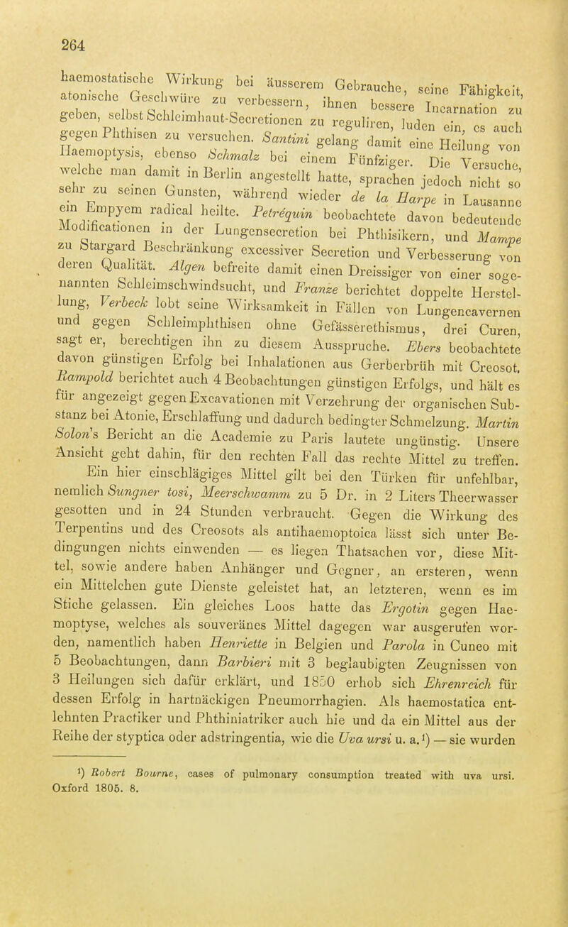 gegen Phthisen zu versuchen. Santini gelang damit eine Hei ung von lIaen,opty.s ebenso Schmäh bei einem Fünfziger. Die Vellh w^che man dan.t in Berlin angestellt hatte, spraelen jedoch n cht J tZ^ri^T^L'^'^T^' ^« ^--Pe in Lausanne em Empyem rad.cal hedte. Pelrequin beobachtete davon bedeutende Mod,ficat.onen an der Lungensecretion bei Phthisikern, und Mampe zu btargard Beschränkung cxcessiver Secretion und Verbesserung von deren Qualität. Algen befreite damit einen Dreissiger von einer söge nannteii fech eimschwindsucht, und Frame berichtet doppelte Herstel- lung, Verbeck hht seine Wirksamkeit in Fällen von Lungencavernen und gegen Schleimphthisen ohne Gefässerethismus, drei Curen sagt er, berechtigen ihn zu diesem Ausspruche. Ebers beobachtete davon günstigen Erfolg bei Inhalationen aus Gerberbrüh mit Creosot. Eampold berichtet auch 4 Beobachtungen günstigen Erfolgs, und hält es für angezeigt gegen Excavationen mit Verzehrung der organischen Sub- stanz bei Atonie, Erschlaffung und dadurch bedingter Schmelzung. Martin Solon's Bericht an die Academie zu Paris lautete ungünstig. Unsere Ansicht geht dahin, für den rechten Fall das rechte Mittel zu treffen. Ein hier einschlägiges Mittel gilt bei den Türken für unfehlbar, nemlich Sungner tosi, Meerschwamm zu 5 Dr. in 2 Liters Theerwasser gesotten und in 24 Stunden verbraucht. Gegen die Wirkung des Terpentins und des Creosots als antihaemoptoica lässt sich unter Be- dingungen nichts einwenden — es liegen Thatsachen vor, diese Mit- tel, sowie andere haben Anhänger und Gegner, an ersteren, wenn ein Mittelchen gute Dienste geleistet hat, an letzteren, wenn es im Stiche gelassen. Ein gleiches Loos hatte das Ergotin gegen Hae- moptyse, welches als souveränes Mittel dagegen war ausgerufen wor- den, namentlich haben Henriette in Belgien und Parola in Cuneo mit 5 Beobachtungen, dann Barbieri mit 3 beglaubigten Zeugnissen von 3 LIeilungen sich dafür erklärt, und 1850 erhob sich Ehrenreich für dessen Erfolg in hartnäckigen Pneumorrhagien. Als haemostatica ent- lehnten Practiker und Phthiniatriker auch hie und da ein Mittel aus der Reihe der styptica oder adstringentia, wie die üva ursi u. a. i) — sie wurden 1) Rohart Bourne, cases of pulmonary consumption treated with uva ursi. Oxford 1806. 8.