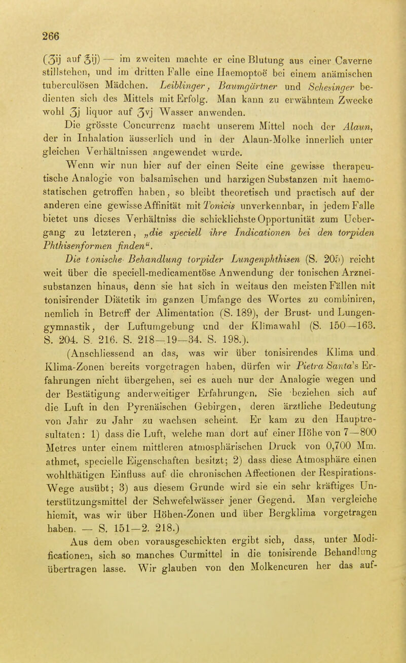 C3ij '^f SÜ) — '™ zweiten machte er eine Blutung aus einer Caverne stillstehen, und im dritten Falle eine llaemoptoe bei einem anämischen tuberculösen Mädchen. Leihlinger, Baumgärtner und Schednger be- dienten sich des Mittels niit Erfolg. Man kann zu erwähntem Zwecke wohl 3j liquor auf 3^] Wasser anwenden. Die grösste Concurrenz macht unserem Mittel noch der Alaun, der in Inhalation äusserlich und in der Alaun-Molke innerlich unter gleichen Veihältnissen angewendet wurde. Wenn wir nun hier auf der einen Seite eine gewisse therapeu- tische Analogie von balsamischen und harzigen Substanzen mit haemo- statischen getroffen haben, so bleibt theoretisch und practisch auf der anderen eine gewisse Affinität mit Tonicis unverkennbar, in jedem Falle bietet uns dieses Verhältniss die schicklichste Opportunität zum Ucber- gang zu letzteren, „die speciell ihre Indicationen hei den torpiden Pkihisenformen finden. Die tonische Behandlung torpider Lungenphthisen (S. 20{)) reicht weit über die speciell-medicamentöse Anwendung der tonischen Arznei- substanzen hinaus, denn sie hat sich in weitaus den meisten Fällen mit tonisirender Diätetik im ganzen Umfange des Wortes zu combiniren, nemlich in Betreff der Alimentation (S. 189), der Brust- und Lungen- gymnastik, der Luftumgebung und der Klimawahl (S. 150—163. S. 204. S. 216. S. 218-19—34. S. 198.). (Anschliessend an das, was wir über tonisirendes Klima und Klima-Zonen bereits vorgetragen haben, dürfen wir Pte^m Sajj^o's Er- fahrungen nicht übergehen, sei es auch nur der Analogie wegen und der Bestätigung anderweitiger Erfahrungen. Sie beziehen sich auf die Luft in den Pyrenäischen Gebirgen, deren ärztliche Bedeutung von Jahr zu Jahr zu wachsen scheint. Er kam zu den liauptre- sultatcn: 1) dass die Luft, welche man dort auf einer Höhe von 7—800 Metres unter einem mittleren atmosphärischen Druck von 0,700 Mm. athmet, specielle Eigenschaften besitzt; 2) dass diese Atmosphäre einen wohlthätigcn Einfluss auf die chronischen Affectionen der Respirations- Wege ausübt; 3) aus diesem Grunde wird sie ein sehr kräftiges Un- terstützungsmittel der Schwefelwässer jener Gegend. Man vergleiche hiemit, was wir über Höhen-Zonen und über Bergklima vorgetragen haben. — S. 151-2. 218.) Aus dem oben vorausgeschickten ergibt sich, dass, unter Modi- ficationen, sich so manches Curmittel in die tonisirende Behandlung übertragen lasse. Wir glauben von den Molkencuren her das auf-