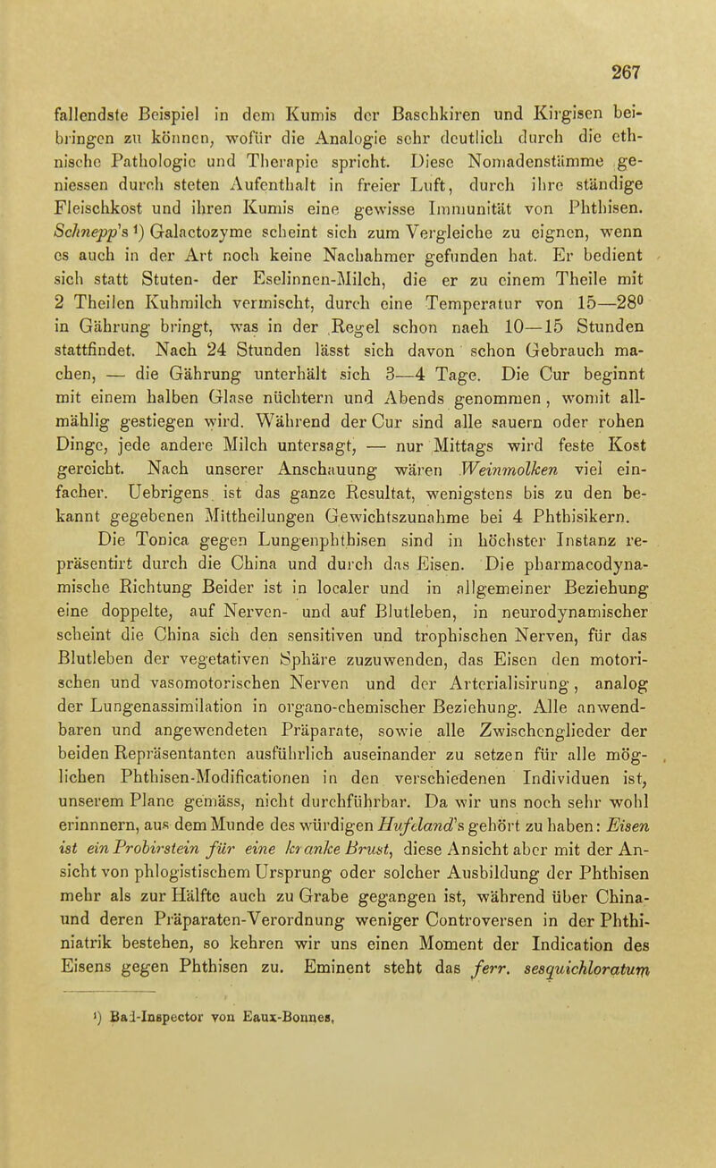 fallendste Beispiel in dem Kumis der Baschkiren und Kirgisen bei- bringen zu können, wofür die Analogie sehr deutlich durch die eth- nische Pathologie und Therapie spricht. Diese NoniadenstUmme ge- niessen durch steten Aufenthalt in freier Luft, durch ihre ständige Fleischkost und ihren Kumis eine gewisse Immunität von Phthisen. ScJmepp^s 1) Galactozyme scheint sich zum Vergleiche zu eignen, wenn es auch in der Art noch keine Nachahmer gefunden hat. Er bedient sich statt Stuten- der Eselinnen-Milch, die er zu einem Theile mit 2 Theilen Kuhmilch vermischt, durch eine Temperatur von 15—28'^ in Gährung bringt, was in der Regel schon naeh 10—15 Stunden stattfindet. Nach 24 Stunden lässt sich davon schon Gebrauch ma- chen, — die Gährung unterhält sich 3—4 Tage. Die Cur beginnt mit einem halben Glase nüchtern und Abends genommen , womit all- mählig gestiegen wird. Während der Cur sind alle sauern oder rohen Dinge, jede andere Milch untersagt, — nur Mittags wird feste Kost gereicht. Nach unserer Anschauung wäi'en Weinmolken viel ein- facher. Uebrigens ist das ganze Resultat, wenigstens bis zu den be- kannt gegebenen Mittheilungen Gewichtszunahme bei 4 Phthisikern. Die Tonica gegen Lungenphthisen sind in höchster Instanz re- präsentirt durch die China und durch das Eisen. Die pharmacodyna- raische Richtung Beider ist in localer und in allgemeiner Beziehung eine doppelte, auf Nerven- und auf Blutleben, in neurodynamischer scheint die China sich den sensitiven und trophischen Nerven, für das Blutleben der vegetativen Sphäre zuzuwenden, das Eisen den motori- schen und vasomotorischen Nei'ven und der Artcrialisirung, analog der Lungenassimilation in organo-chemischer Beziehung. Alle anwend- baren und angewendeten Präparate, sowie alle Zwischenglieder der beiden Repräsentanten ausführlich auseinander zu setzen für alle mög- lichen Phthisen-Modificationen in den verschiedenen Individuen ist, unserem Plane gemäss, nicht durchführbar. Da wir uns noch sehr wohl erinnnern, aus dem Munde des würdigen Hufeland^s gehört zu haben: Eisen ist ein Prohirstein für eine kr anJce Brust, diese Ansicht aber mit der An- sicht von phlogistischem Ursprung oder solcher Ausbildung der Phthisen mehr als zur Hälfte auch zu Grabe gegangen ist, während über China- und deren Präparaten-Verordnung weniger Controversen in der Phthi- niatrik bestehen, so kehren wir uns einen Moment der Indication des Eisens gegen Phthisen zu. Eminent steht das ferr. sesquichloratum <) Bai-Inspector von Eaux-Bounes,