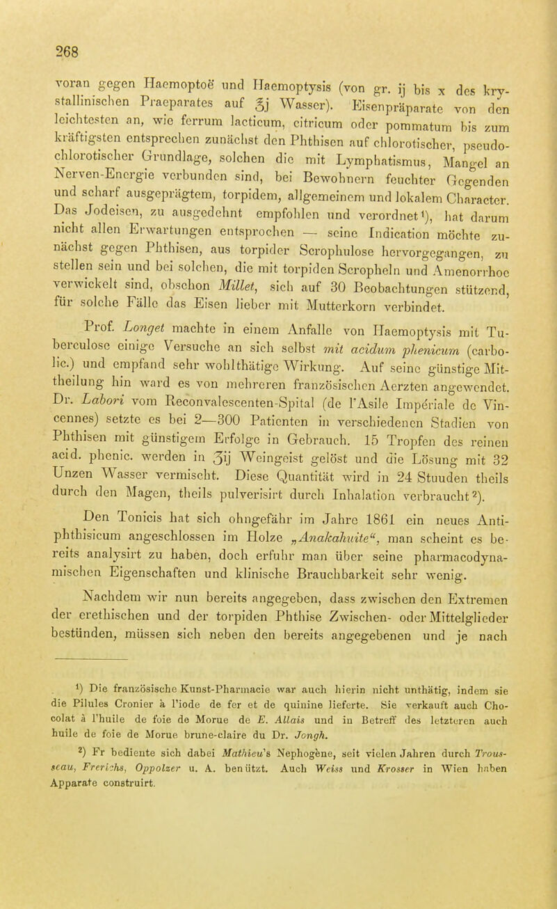 voran gegen Haemoptoe und Ilaemoptysis (von gr. ij bis x des l<ry- stalliniscl^en Praeparates auf gj Wasser). Eisenpräparate von den leichtesten an, wie ferrura lacticum, citricum oder pommatum bis zum kräftigsten entsprechen zunächst den Phthisen auf chlorotischer, pseudo- chlorotischer Grundlage, solchen die mit Lymphatismus, Mangel an Nerven-Energie verbunden sind, bei Bewohnern feuchter Gegenden und scharf ausgeprägtem, torpidem, allgemeinem und lokalem Character. Das Jodeisen, zu ausgedehnt empfohlen und verordnet i), hat darum nicht allen Erwartungen entsprochen — seine Indication möchte zu- nächst gegen Phthisen, aus torpider Scrophulose hervorgegangen, zu stellen sein und bei solchen, die mit torpiden Scropheln und Amenorrhoe verwickelt sind, obschon Millet, sicli auf 30 Beobachtungen stützend, für solche Fälle das Eisen lieber mit Mutterkorn verbindet. Prof. Longet machte in einem Anfalle von Haemoptysis mit Tu- berculose einige Versuche an sich selbst mit acidum phenicum (carbo- lic.) und empfand sehr wohlthätige Wirkung. Auf seine günstige Mit- theilung hin ward es von mehreren französischen Aerzten angewendet. Dr. Lahori vom Reconvalcscenten-Spital (de l'Asile Imperiale de Vin- cennes) setzte es bei 2—300 Patienten in verschiedenen Stadien von Phthisen mit günstigem Erfolge in Gebrauch. 15 Tropfen des reinen acid. phenic. werden in 3ij Weingeist gelöst und die Lösung mit 32 Unzen Wasser vermischt. Diese Quantität wird in 24 Stuuden theils durch den Magen, theils pulverisirt durch Inhalation verbraucht 2). Den Tonicis hat sich ohngefähr im Jahre 1861 ein neues Anti- phthisicum angeschlossen im Holze „Anakaliuite, man scheint es be- reits analysirt zu haben, doch erfuhr man über seine pharmacodyna- mischcn Eigenschaften und klinische Brauchbarkeit sehr wenig. Nachdem wir nun bereits angegeben, dass zwischen den Extremen der erethischen und der torpiden Phthise Zwischen- oder Mittelglieder bestünden, müssen sich neben den bereits angegebenen und je nach 1) Die französische Kunst-Pharmacie war auch liierin nicht unthätig, indem sie die Pilules Cronier ä I'iode de fer et de quinine lieferte. Sie verkauft auch Cho- colat ä l'huile de foie de Morue de E. AUais und in Betreff des letzteren auch huile de foie de Morue brune-claire du Dr. Jongh. 2) Fr bediente sich dabei Mathieu'a Nephogene, seit vielen Jahren durch Trous- seau, Frerichs, Oppolzer u. A. beniitzt. Auch Weiss und Krosser in Wien hüben Apparate construirt.