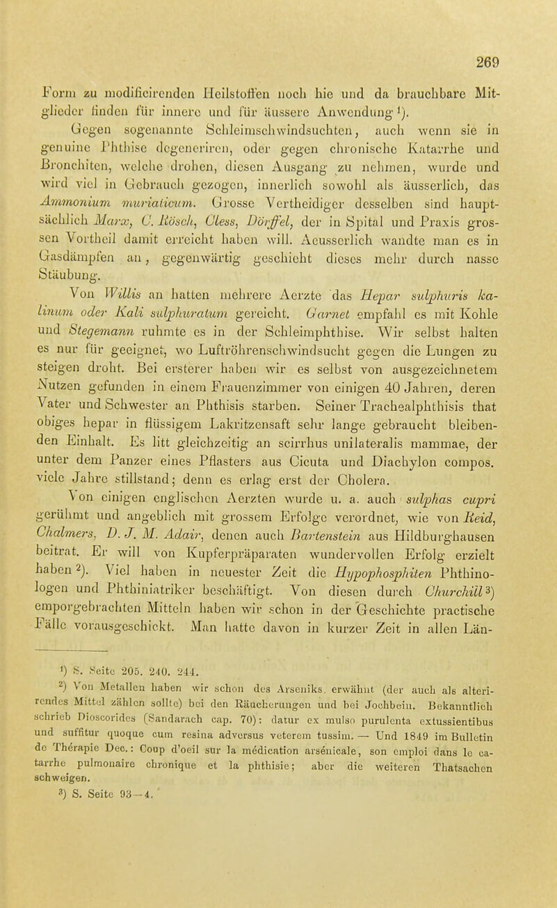 Form zu niodificircnden Heilstoffen noch hie und da brauchbare Mit- g'Jieder finden für innere und für äussere Anwendung Gegen sogenannte Schleimschwindsuchtcn, auch wenn sie in genuine PJithisc dcgenoriron, oder gegen chronische Katarrhe und Bronchiten, welche drohen, diesen Ausgang zu nehmen, wurde und wird viel in Gebrauch gezogen, innerlich sowohl als äusserhch, das Ammonium muriaiicum. Grosse Vertheidiger desselben sind haupt- sächlich Marx, Ö. liöäch, Ciess, Dör-ffel, der in öpital und Praxis gros- sen Vortheil damit erreicht haben will. Acusscrlich wandte man es in Gasdämpfeji an, gegenwärtig geschieht dieses mehr durch nasse Stäubung. Von Willis an hatten nichrerc Aerzte das Hepar sulphvris ka- linum oder Kali sidphuraium gei'eicht. Gamet empfahl es mit Kohle und Stegemann rühmte es in der Schleimphthise. Wir selbst halten es nur für geeignet, wo Luftröhrenschwindsucht gegen die Lungen zu steigen droht. Bei ersterer haben wir es selbst von ausgezeichnetem Nutzen gefunden in einem Fj'auenzimmer von einigen 40 Jahren, deren Vater und Schwester an Phthisis starben. Seiner Trachealphthisis that obig'es hepar in flüssigem Lakritzensaft sehr lange gebraucht bleiben- den Einhalt. Es litt gleichzeitig an scirrhus unilateralis mammae, der unter dem Panzer eines Pflasters aus Cicuta und Diachylon compos. viele Jahre stillstand; denn es erlag erst der Cholera. Von einigen englischen Aerzten wurde u. a. auch swZpAas cupri gerülmit und angeblich mit grossem Erfolge verordnet, wie von Heid, Chalmers, D. J. M. Adair, denen auch Dartenstein aus Hildburghausen beitrat. Er will von Kupferpräparaten wundervollen Erfolg erzielt haben 2). Viel haben in neuester Zeit die Eijpophosphiten Phthino- logen und Phthiniatrikcr beschäftigt. Von diesen dui'ch Churchill^) emporgebrachten Mitteln haben wir schon in der Geschichte practische Fälle vorausgeschickt. Man hatte davon in kurzer Zeit in allen Län- 1) S. .Seite 205. 240, 'Hi. 2) Von Metallen haben wir schon des Arseniks, erwähnt (der auch als alteri- rcndes Mittel zählen sollte) bei den Riiucherungen und bei Jochbein. Bekanntlich schrieb Dioscorides (Sandarach cap. 70): datur ex mulso purulcnta extussientibus und suffitur quoque cum resina advorsus veterem tussim. — Und 1849 im Bulletin de Therapie Dec.: Coup d'oeil snr la mödication arsenicale, son emploi dans Ic ca- tarrhe^ pulmonaire chronique et la phthisie; aber die weiteren Thatsachcn schweigen. 3) S. Seite 93-4. '