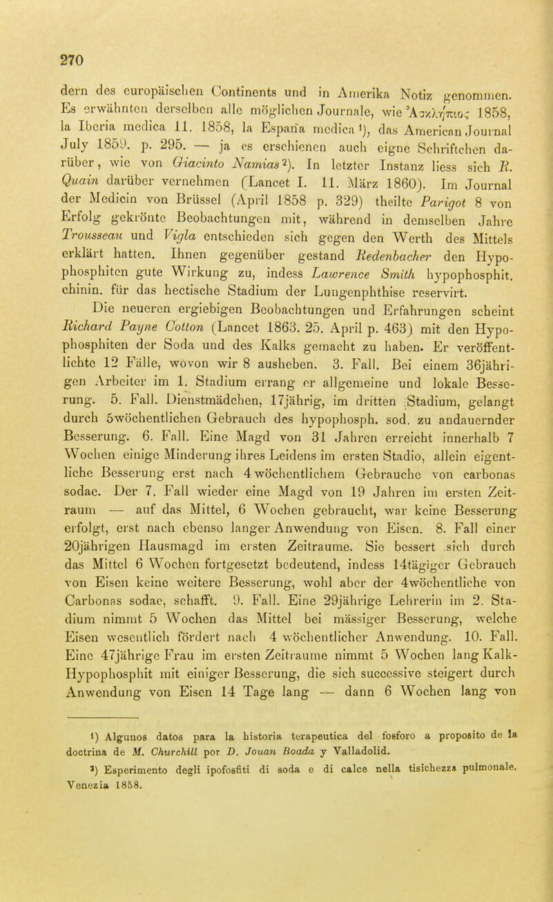 dern des curopäisclien Continents und in Amerika Notiz genommen. Es erwähnton derselben alle mög-lichen Journale, wie'AT/.A7;mo: 1858, la Iberia medica 11. 1858, la Espana mcdica i), das American Journal July 1859. p. 295. — ja es erschienen auch eigne Sehriftchen da- rüber, wie von Giacinto Namias'^). In letzter Instanz liess sich Ii. Quain darüber vernehmen (Lancet I. 11. März 1860). Im Journal der Medicin von Brüssel (April 1858 p. 329) theilte Parigot 8 von Erfolg gekrönte Beobachtungen mit, während in demselben Jahre Trousseau und Vigla entschieden sich gegen den Werth des Mittels erklärt hatten. Ihnen gegenüber gestand Uedenlacher den Hypo- phosphiten gute Wirkung zu, indess Lawrence Smith hypophosphit. chinin. für das hectische Stadium der Lungenphthise reservirt. Die neueren ergiebigen Beobachtungen und Erfahrungen scheint Richard Payne Cotlon (Lanect 1863. 25. April p. 463) mit den Hypo- phosphiten der Soda und des Kalks gemacht zu haben. Er veröflfent- lichte 12 Falle, wovon wir 8 ausheben. 3. Fall. Bei einem 36jähri- gen Arbeiter im 1, Stadium errang er allgemeine und lokale Besse- rung. 5. Fall. Dienstmädchen, 17jährig, im dritten Stadium, gelangt durch öwöehentlichen Gebrauch des hypophosph. sod. zu andauernder Besserung. 6. Fall. Eine Magd von 31 Jahren erreicht innerhalb 7 Wochen einige Minderung ihres Leidens im ersten Stadio, allein eigent- liche Besserung erst nach 4 wöchentlichem Gebi-auche von carbonas sodae. Der 7. Fall wieder eine Magd von 19 Jahren im ersten Zeit- raum — auf das Mittel, 6 Wochen gebraucht, war keine Besserung erfolgt, erst nach ebenso langer Anwendung von Eisen. 8. Fall einer 20jährigen Hausmagd im ersten Zeiträume. Sie bessert sich durch das Mittel 6 Wochen fortgesetzt bedeutend, indess 14tägigcr Gebrauch von Eisen keine weitex^e Besserung, wohl aber der 4wöchentliche von Carbonas sodae, schaflPt. 9. Fall. Eine 29jährige Lehrerin im 2. Sta- dium nimmt 5 Wochen das Mittel bei mässiger Besserung, welche Eisen wesentlich fördert nach 4 wöchentlicher Anwendung. 10. Fall. Eine 47jährige Frau im ersten Zeiträume nimmt 5 Wochen lang Kalk- Hypophosphit mit einiger Besserung, die sich successive steigert durch Anwendung von Eisen 14 Tage lang — dann 6 Wochen lang von 1) Algunos datos para la historia terapeutica del fosforo a proposito de la dootrina de M. Churchill por D. Jouan Boada y Valladolid. ») Esperimento degli ipofosfiti di soda e di calce nella tisichezza pulmonale. Venezia 1858.