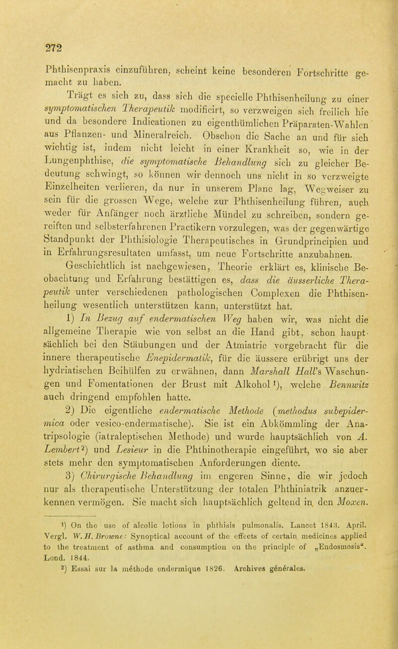 Phtbisenpraxis einzuführen, scheint keine besonderen Fortschritte ge- macht zu haben. Trägt es sich zu, dass sich die spccielle Phthisenheilung zu einer symptomatischen Therapeutik modificirt, so verzweigen sich freilich hie und da besondere Indicationen zu eigcnthümbchen Präparaten-Wahlcn aus Pflanzen- und Mineralreich. Obschon die Sache an und für sich wichtig ist, indem nicht leicht in einer Krankheit so, wie in der Lungenphthise, die sxjmptomatische Behandlung sich zu gleicher Be- deutung schwingt, so können wir dennoch uns nicht in so verzweigte Einzelheiten verlieren, da nur in unserem Plane lag, Wegweiser zu sein für die grossen Wege, welche zur Phthisenheilung führen, auph weder für Anfänger noch ärztliche Mündel zu schreiben, sondern ge- reiften und selbsterfahrenen Practikern vorzulegen, was der gegenwärtige Standpunkt der Phthisiologie Therapeutisches in Grundprincipien und in Erfahrungsresultaten unifasst, um neue Fortschritte anzubahnen. Geschichtlich ist nachgewiesen, Theorie erklärt es, khnische Be- obaclitung und Erfahrung bestättigen es, dass die äusserliche Thera- peutik unter verschiedenen pathologischen Complexen die Phthisen- heilung wesentlich unterstützen kann, unterstützt hat. 1) In Bezug auf endermatischen Weg haben wir, was nicht die allgemeine Therapie wie von selbst an die Hand gibt, schon haupt- sächlich bei den Stäubungen und der Atmiatric vorgebracht für die innere therapeutische Enepidermalik^ für die äussere erübrigt uns der hydriatischen ßeihülfen zu erwähnen, dann Marshall HaWs Waschun- gen und Fomentationen der Brust mit Alkohol i), welche Bennwiiz auch dringend empfohlen hatte. 2) Die eigentliche endermatische Methode (methodus subepider- mica oder vesico-endermatische). Sie ist ein Abkömmling der Ana- tripsologie (iatraleptischen Methode) und wurde hauptsächlich von A. Lemhert'^) und Lesieur in die Phthinotherapie eingeführt, wo sie aber stets mehr den symptomatischen Anforderungen diente. 3) Chirurgische Behandlwng im engeren Sinne, die wir jedoch nur als therapeutische Unterstützung der totalen Phthiniatrik anzuer- kennen vermögen. Sie macht sich hauptsächlich geltend in den Maxen. 1) On the iise of alcolic lotions in plitliisis pulmornilis. Lancet 184:i April. Veigl. W.H. Browne: Synoptical account of the efFects of certain medicines applied to the treatment of asthraa and consumptioii on the prineiple of „Endosinosis. Lond. 1844. 2) Essai sur la m^thode cndennique 1826. Arohives g6n6rales.