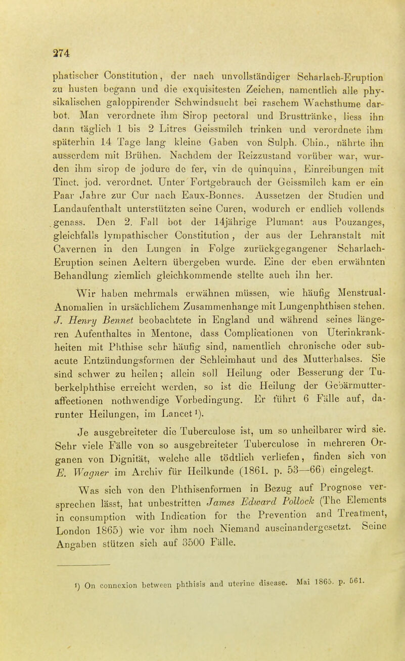 phatischcr Constitution, der nach unvollständiger Scharlach-Eruption zu husten begann und die exquisitesten Zeichen, namentlich alle phy- sikalischen galoppirender Schwindsucht bei raschem Wachsthume dar- bot. Man verordnete ihm Sirop pectoral und Brusttränke, Hess ihn dann täglich 1 bis 2 Litres Geissmilch trinken und verordnete ihm späterhin 14 Tage lang kleine Gaben von Sulph. Chin., nährte ihn ausserdem mit Brühen. Nachdem der Reizzustand vorüber war, wur- den ihm sirop de jodure de fer, vin de quinquina, Einreibungen mit Tinct. jod. verordnet. Unter Fortgebrauch der Geissmilch kam er ein Paar Jahre zur Cur nach Eaux-Bonncs. Au.ssetzen der Studien und Landaufenthalt unterstützten seine Curen, wodurch er endlich vollends genass. Den 2. Fall bot der 14jährige Plumant aus Pouzanges, gleichfalls lyn)pathischer Constitution, der aus der Lehranstalt mit Caverncn in den Lungen in Folge zurückgegangener Scharlach- Eruption seinen Aeltern übergeben wurde. Eine der eben erwähnten Behandlung ziemlich gleichkommende stellte auch ihn her. Wir haben mehrmals erwähnen müssen, wie häufig Menstrual- Anomalien in ursächlichem Zusammenhange mit Lungenphthisen stehen. J. Henry Bennet beobachtete in England und während seines länge- ren Aufenthaltes in Mentone, dass Complicationen von Uterinkrank- heiten mit Phthise sehr häufig sind, namentlich chronische oder sub- acute Entzündungsformen der Schleimhaut und des Muttei'halses. Sie sind schwer zu heilen; allein soll Heilung oder Besserung der Tu- berkelphthise erreicht werden, so ist die Heilung der Gcbärmutter- afifeetionen nothwendige Vorbedingung. Er führt 6 Fälle auf, da- runter Heilungen, im Lancet'). Je ausgebreiteter die Tuberculose ist, um so unheilbarer wird sie. Sehr viele Fälle von so ausgebreiteter Tuberculose in mehreren Or- ganen von Dignität, welche alle tödtlich verliefen, finden sich von E. Wagner im Archiv für Heilkunde (1861. p. 53—66) eingelegt. Was sich von den Phthisenformen in Bezug auf Prognose ver- sprechen lässt, hat unbestritten James Edward Pollock (The Elements in consumption with Indication for tho Preventlon and Treatment, London 1865) wie vor ihm noch Niemand auseinandergesetzt. Seine Angaben stützen sich auf 3500 Fälle. 1) On connexion between phthisis aud utevine disease.