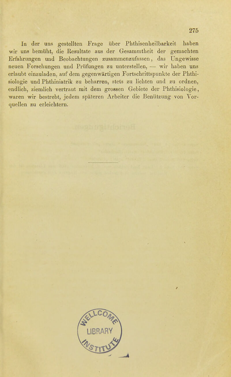 In der uns gestellten Frage über Phthisenheilbarkeit haben wir uns bemüht, die Resultate aus der Gesammtheit der gemachten Erfahrungen und Beobachtungen zusammenzufassen, das Ungewisse neuen Forschungen und Prüfungen zu unterstellen, — wir haben uns erlaubt einzuladen, auf dem gegenwärtigen Fortschrittspunkte der Phthi- siologie und Phthiniatrik zu beharren, stets zu lichten und zu ordnen, endlich, ziemlich vertraut mit dem grossen Gebiete der Phthisiologie, waren wir bestrebt, jedem späteren Arbeiter die Benützung von Vor- quellen zu erleichtern.