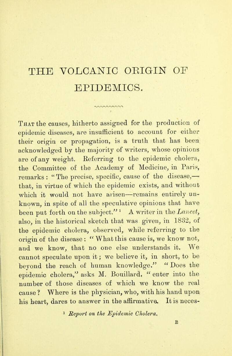 THE VOLCANIC ORIGIN OE EPIDEMICS. That the causes, hitherto assigned for the production of epidemic diseases, are insufficient to account for either their origin or propagation, is a truth that has been acknowledged by the majority of writers, whose opinions are of any weight. Referring to the epidemic cholera, the Committee of the Academy of Medicine, in Paris, remarks : “ The precise, specific, cause of the disease,— that, in virtue of which the epidemic exists, and without which it would not have arisen—remains entirely un- known, in spite of all the speculative opinions that have been put forth on the subject.” 1 A writer in the Lancet, also, in the historical sketch that was given, in 1832, of the epidemic cholera, observed, while referring to the origin of the disease : “ What this cause is, we know not, and we know, that no one else understands it. We cannot speculate upon it; we believe it, in short, to be beyond the reach of human knowledge.” “ Does the epidemic cholera,” asks M. Bouillard, “ enter into the number of those diseases of which we know the real cause ? Where is the physician, who, with his hand upon his heart, dares to answer in the affirmative. It is neces- 1 Report on the Epidemic Cholera. B