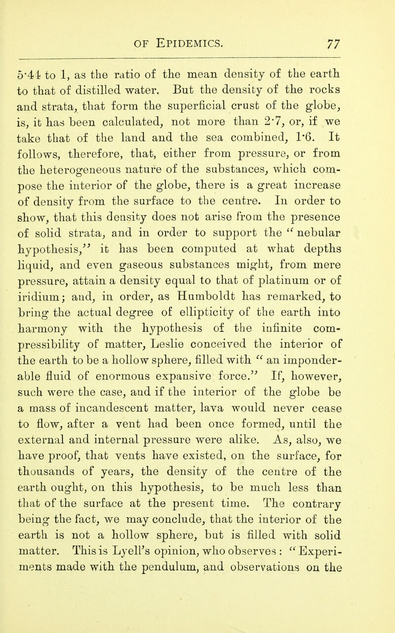 5*41 to 1, as the ratio of the mean density of the earth to that of distilled water. But the density of the rocks and strata, that form the superficial crust of the globe, is, it has been calculated, not more than 2*7, or, if we take that of the land and the sea combined, 1*6. It follows, therefore, that, either from pressure, or from the heterogeneous nature of the substances, which com- pose the interior of the globe, there is a great increase of density from the surface to the centre. In order to show, that this density does not arise from the presence of solid strata, and in order to support the “ nebular hypothesis,” it has been computed at what depths liquid, and even gaseous substances might, from mere pressure, attain a density equal to that of platinum or of iridium; and, in order, as Humboldt has remarked, to bring the actual degree of ellipticity of the earth into harmony with the hypothesis of the infinite com- pressibility of matter, Leslie conceived the interior of the earth to be a hollow sphere, filled with “ an imponder- able fluid of enormous expansive force.” If, however, such were the case, and if the interior of the globe be a mass of incandescent matter, lava would never cease to flow, after a vent had been once formed, until the external and internal pressure were alike. As, also, we have proof, that vents have existed, on the surface, for thousands of years, the density of the centre of the earth ought, on this hypothesis, to be much less than that of the surface at the present time. The contrary being the fact, we may conclude, that the interior of the earth is not a hollow sphere, but is filled with solid matter. This is Lyelf’s opinion, who observes : “ Experi- ments made with the pendulum, and observations on the