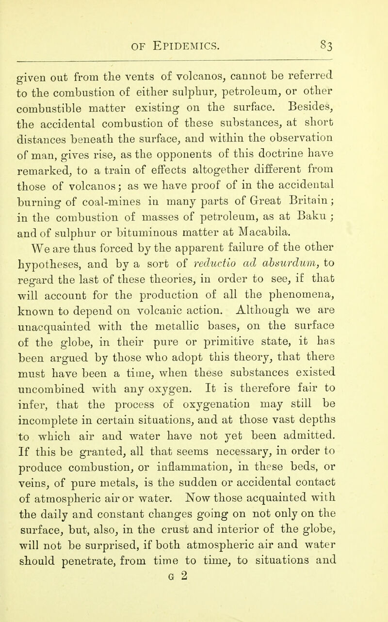 given out from tlie vents of volcanos, cannot be referred to the combustion of either sulphur, petroleum, or other combustible matter existing on the surface. Besides, the accidental combustion of these substances, at short distances beneath the surface, and within the observation of man, gives rise, as the opponents of this doctrine have remarked, to a train of effects altogether different from those of volcanos; as we have proof of in the accidental burning of coal-mines in many parts of Great Britain; in the combustion of masses of petroleum, as at Baku ; and of sulphur or bituminous matter at Macabila. We are thus forced by the apparent failure of the other hypotheses, and by a sort of reductio ad absurdum, to regard the last of these theories, in order to see, if that will account for the production of all the phenomena, known to depend on volcanic action. Although we are unacquainted with the metallic bases, on the surface of the globe, in their pure or primitive state, it has been argued by those who adopt this theory, that there must have been a time, when these substances existed uncombined with any oxygen. It is therefore fair to infer, that the process of oxygenation may still be incomplete in certain situations, and at those vast depths to which air and water have not yet been admitted. If this be granted, all that seems necessary, in order to produce combustion, or inflammation, in these beds, or veins, of pure metals, is the sudden or accidental contact of atmospheric air or water. Now those acquainted with the daily and constant changes going on not only on the surface, but, also, in the crust and interior of the globe, will not be surprised, if both atmospheric air and water should penetrate, from time to time, to situations and g 2