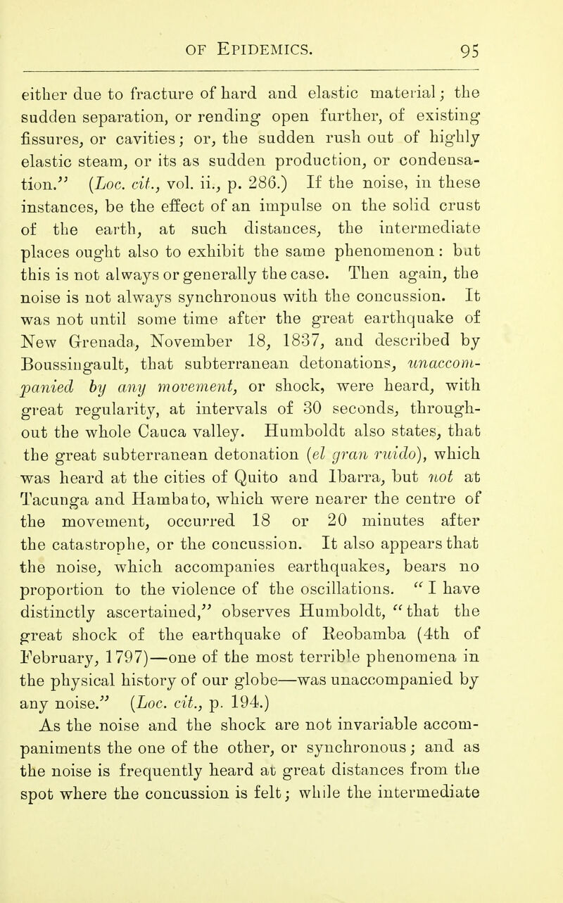 either due to fracture of hard and elastic material; the sudden separation, or rending open further, of existing fissures, or cavities; or, the sudden rush out of highly elastic steam, or its as sudden production, or condensa- tion.” (Loc. cit., vol. ii., p. 286.) If the noise, in these instances, be the effect of an impulse on the solid crust of the earth, at such distances, the intermediate places ought also to exhibit the same phenomenon: but this is not always or generally the case. Then again, the noise is not always synchronous with the concussion. It was not until some time after the great earthquake of New Grenada., November 18, 1837, and described by Boussingault, that subterranean detonations, unaccom- panied by any movement, or shock, were heard, with great regularity, at intervals of 30 seconds, through- out the whole Cauca valley. Humboldt also states, that the great subterranean detonation {el gran ruido), which was heard at the cities of Quito and Ibarra, but not at Tacunga and Hambato, which were nearer the centre of the movement, occurred 18 or 20 minutes after the catastrophe, or the concussion. It also appears that the noise, which accompanies earthquakes, bears no proportion to the violence of the oscillations. “ I have distinctly ascertained,” observes Humboldt, “ that the great shock of the earthquake of Heobamba (4th of February, 1797)—one of the most terrible phenomena in the physical history of our globe—was unaccompanied by any noise.” (Loc. cit., p. 194.) As the noise and the shock are not invariable accom- paniments the one of the other, or synchronous; and as the noise is frequently heard ar great distances from the spot where the concussion is felt; while the intermediate