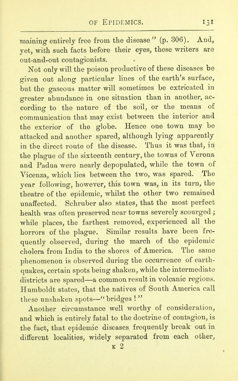 maining entirely free from the disease” (p. 306). And, yet, with such facts before their eyes, these writers are out-and-out contagionists. Not only will the poison productive of these diseases be given out along particular lines of the earth’s surface, but the gaseous matter will sometimes be extricated in greater abundance in one situation than in another, ac- cording to the nature of the soil, or the means of communication that may exist between the interior and the exterior of the globe. Hence one town may be attacked and another spared, although lying apparently in the direct route of the disease. Thus it was that, in the plague of the sixteenth century, the towns of Verona and Padua were nearly depopulated, while the town of Vicenza, which lies between the two, was spared. The year following, however, this town was, in its turn, the theatre of the epidemic, whilst the other two remained unaffected. Schruber also states, that the most perfect health was often preserved near towns severely scourged ; while places, the farthest removed, experienced all the horrors of the plague. Similar results have been fre- quently observed, during the march of the epidemic cholera from India to the shores of America. The same phenomenon is observed during the occurrence of earth- quakes, certain spots being shaken, while the intermediate districts are spared—a common result in volcanic regions. Humboldt states, that the natives of South America call these unshaken spots—“ bridges !33 Another circumstance well worthy of consideration, and which is entirely fatal to the doctrine of contagion, is the fact, that epidemic diseases frequently break out in different localities, widely separated from each other, k 2