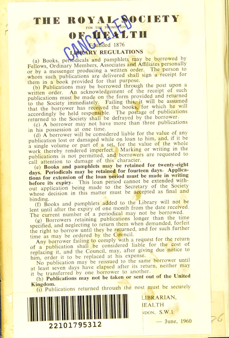 THE ROYA OCIETY TH 1876 • > lY REGULATIONS (a) Books, p^dicals and pamphlets may be borrowed by Fellows Ordinary Members, Associates and Affiliates personally or by a messenger producing a written order. The person to whom such publications are delivered shall sign a receipt tor them in a book provided for that purpose. (b) Publications may be borrowed through the post upon a written order. An acknowledgement of the receipt of such publications must be made on the form provided and returned to the Society immediately. Failing this, it will be assumed that the borrower has received the books, for which he will accordingly be held responsible. The postage of publications returned to the Society shall be defrayed by the borrower. (c) A borrower may not have more than three publications in his possession at one time. , . , , * (d) A borrower will be considered liable for the value of any publication lost or damaged while on loan to him, and, if it be a single volume or part of a set, for the value of the whole work thereby rendered imperfect. Marking or writing in the publications is not permitted, and borrowers are requested to call attention to damage of this character. ^ ■ (e) Books and pamphlets may be retained for twenty-eight days. Periodicals may be retained for fourteen days. Applica- tions for extension of the loan period must be made in writing before its expiry. This loan period cannot be extended with- out application being made to the Secretary of the Society whose decision in this matter must be accepted as final and 'm'^Books and pamphlets added to the Library will not be lent until after the expiry of one month from the date received. The current number of a periodical may not be borrowed. (e) Borrowers retaining publications longer than the time specified, and neglecting to return them when demanded, forfeit the right to borrow until they be returned, and for such further time as may be ordered by the Council. Any borrower failing to comply with a request for the return of a publication shall be considered liable for the cost of replacing it. and the Council, may. after giving due notice to him order it to be replaced at his expense. No publication may be reissued to the same borrower until at least seven days have elapsed after its return, neither may it be transferred by one borrower to another. (h) Publications may not be taken or sent out of the Umted ^'(if'p'Xlications returned throueh the nost must be securely LIBRARIAN,