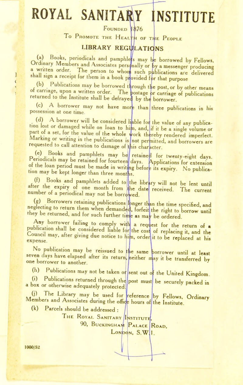 ROYAL SANITaIy NSTITUTE Founded ]1$76 To Promote the Heal h of LIBRARY REG (a) Books, periodicals and pamphlis may [L borrowed by Fellows. Ordinary Members and Associates persJnally or ty a messenger producing a wrmen order. The person to whoq such publications are delivered shall sign a receipt for them in a book provided fir that purpose (b) Publications may be borrowed ti rough iL post, or by other means of carriage, upon a written order. The ,ostage Ir carriage of publications returned to the Institute shall be defrayed by th/borrowlr P''' People (c) A borrower may not have moA than possession at one time. (d) A borrower will be considered li ible foi tion lost or damaged while on loan to hi n, and part of a set, for the value of the whole i 'ork ih Markmg or writing in the publications is not perlnitted requested to call attention to damage of i jis char icter (e) Books and pamphlets may bJ retaine i for twenty-eight days. Periodicals may be retained for fourteed days. ^ ^ • of the loan period must be made in writ! ig befor] tion may be kept longer than three mont is. .(S -^ pamphlets added to the librlry will not be lent until after the expiry of one month from he datej number of a periodical may not be borr(. ved (g) Borrowers retaining publications iknger ih i neglecting to return them when demanded, forfeit they be returned, and for such further tii?e as ma three publications in his the value of any publica- if it be a single volume or I ;reby rendered imperfect, and borrowers are Applications for extension its expiry. No publica- received. The current the cost n, order le same leither Any borrower failing to comply witf publication shall be considered liable for Council may. after giving due notice to h expense. ' No publication may be reissued to seven days have, elapsed after its return one borrower to another (h) Publications may not be taken or (i) Publications returned through the a box or otherwise adequately protected (j) The Library may be used for Lference Members and Associates during the offic^ hours of (k) Parcels should be addressed : The Royal Sanitary jl >istituti 90, BucKiNCHAi^ Palace in the time specified, and the right to borrow until be ordered. sent out post must a reqi est for the return of a of replacing it, and the it to be replaced at his jorrower until at least n ay it be transferred by the United Kingdom, be securely packed in by Fellows, Ordinary the Institute. 1000/52 Road,