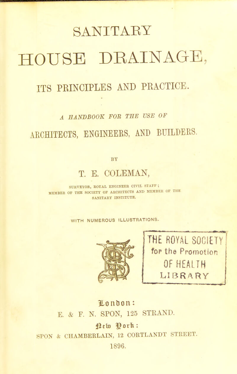 SANITAEY HOUSE DRAINAGE, ITS PRINCIPLES AND PRACTICE. A HANDBOOK FOB TEE USE OF AECHITECTS, ENGINEEES, AND BUILDERS, BY T. E. COLEMAN, SURVBYOn, EOTAL ENGINEER CIVIL STAFF ; MEMBER OF THE SOCIETY OF ARCHITECTS AND MEMBER OF THE SANITARY INSTITUTE. WITH NUMEROUS ILLUSTRATIONS. THE ROYAL SOCIETV for the Promotion OF HEALTH LIBRARY 1 ?Lont!on: E. & F. N. SPON, 125 STEAND. SPON & CHAMBERLAIN, 12 CORTLANDT STREET. 1896.