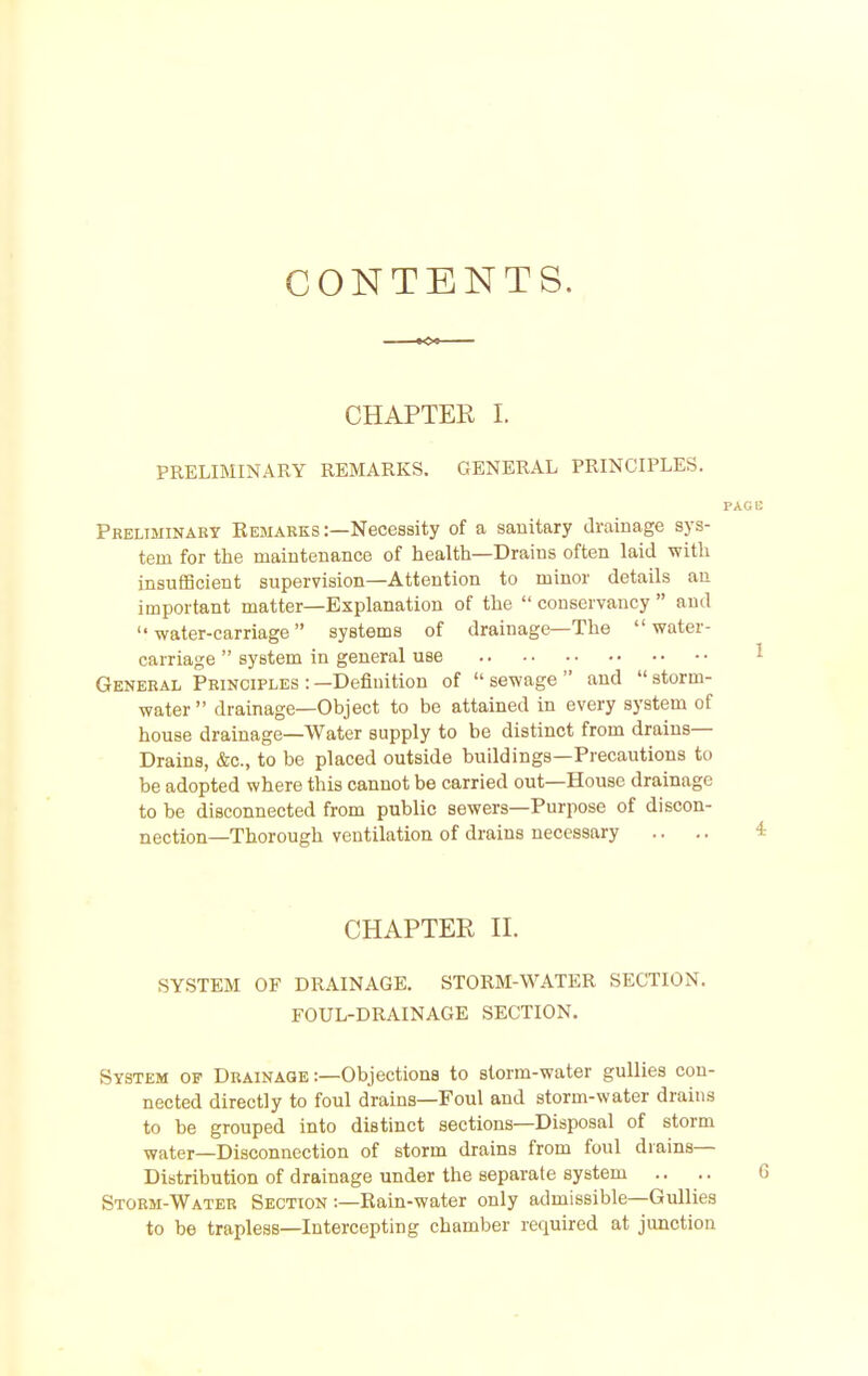 CONTENTS. CHAPTER I. PRELIMINARY REMARKS. GENERAL PRINCIPLES. Preliminary Eemarks :—Necessity of a sauitary drainage sys- tem for the maintenance of health—Drains often laid with insufficient supervision—Attention to minor details an important matter—Explanation of the  conservancy  and water-carriage systems of drainage—The water- carriage  system in general use General Principles : —Defiuition of  sewage  and  storm- water drainage—Object to be attained in every system of house drainage—Water supply to be distinct from drains- Drains, &c., to be placed outside buildings—Precautions to be adopted where this cannot be carried out—House drainage to be disconnected from public sewers—Purpose of discon- nection—Thorough ventilation of drains necessary CHAPTER n. SYSTEM OF DRAINAGE. STORM-WATER SECTION. FOUL-DRAINAGE SECTION. System of Drainage :—Objections to storm-water gullies con- nected directly to foul drains—Foul and storm-water drains to be grouped into distinct sections—Disposal of storm water—Disconnection of storm drains from foul drains- Distribution of drainage under the separate system .. Storm-Water Section :—Rain-water only admissible—Gullies to be trapless—Intercepting chamber required at junction