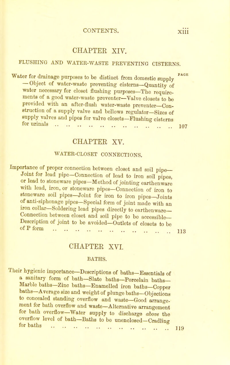 CHAPTER XIV. FLUSHING AND WATER-WASTE PREVENTING CISTERNS. Water for drainage purposes to be distinct from domestic supply ^' — Object of water-waste preventing cisterns—Quantity of water necessary for closet flushing purposes—The require- ments of a good water-waste preventer—Valve closets to be provided with an after-flush water-waste preventer—Con- struction of a supply valve and bellows regulator—Sizes of supply valves and pipes for valve closets—Flushing cisterns for urinals , CHAPTER XV. WATER-CLOSET CONNECTIONS, Importance of proper connection between closet and soil pipe- Joint for lead pipe—Connection of lead to iron soil pipes, or lead to stoneware pipes—Method of jointing earthenware with lead, iron, or stoneware pipes—Connection of iron to stoneware soU pipes—Joint for iron to iron pipes—Joints of anti-siphonage pipes—Special form of joint made with an iron collar—Soldering lead pipes directly to earthenware- Connection between closet and soil pipe to be accessible- Description of joint to be avoided—Outlets of closets to be of P form CHAPTER XVI. BATHS. Their hygienic importance—Descriptions of baths—Essentials of a sanitary form of bath—Slate baths—Porcelain baths- Marble baths—Zinc baths—Enamelled iron baths—Copper baths—Average size and weight of plunge baths—Objections to concealed standing overflow and waste—Good arrange- ment for bath overflow and waste—Alternative arrangement for bath overflow—Water supply to discharge above the overflow level of bath—Baths to be unenclosed—Cradlins for baths