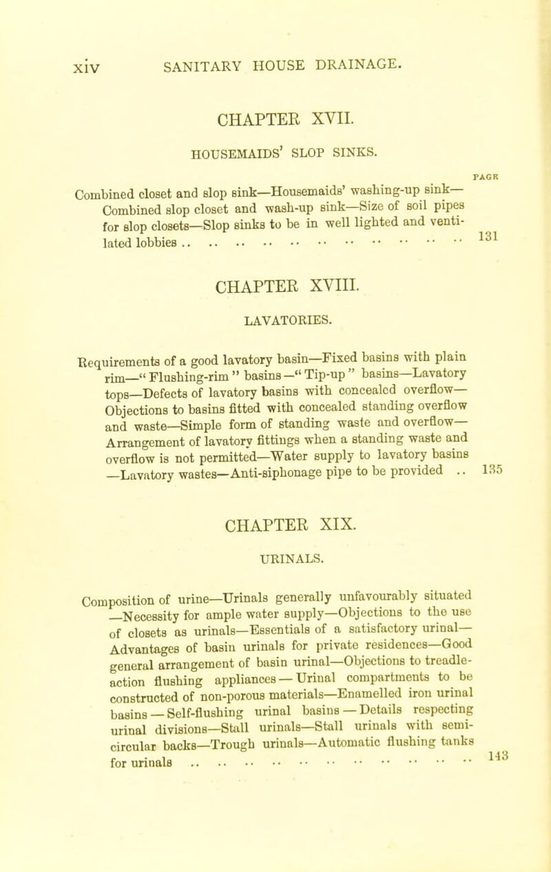 CHAPTER XVII. housemaids' slop sinks. Combined closet and slop sink—Housemaids' washing-up sink- Combined slop closet and wash-up sink—Size of soil pipes for slop closets—Slop sinks to be in well lighted and venti- lated lobbies CHAPTER XVni. LAVATORIES. Requirements of a good lavatory basin—Fixed basins with plain rim— Flushing-rim  basins - Tip-up  basins—Lavatory tops—Defects of lavatory basins with concealed overflow- Objections to basins fitted with concealed standing overflow and waste—Simple form of standing waste and overflow- Arrangement of lavatory fittings when a standing waste and overflow is not permitted—Water supply to lavatory basins —Lavatory wastes—Anti-siphonage pipe to be provided .. 135 CHAPTER XIX. URINALS. Composition of urine—Urinals generally unfavourably situated —Necessity for ample water supply—Objections to the use of closets as urinals—Essentials of a satisfactory urinal- Advantages of basin urinals for private residences—Good general arrangement of basin urinal—Objections to treadle- action flushing appliances —Urinal compartments to be constructed of non-porous materials—Enamelled iron urinal basins — Self-flushing urinal basins — Details respecting urinal divisions—Stall urinals—Stall urinals with semi- circular backs—Trough urinals—Automatic flushing tanks for urinals