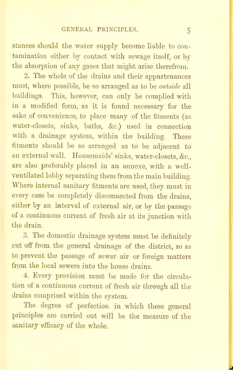 stances should the water supply become liable to con- tamination either by contact with sewage itself, or by the absorption of any gases that might arise therefrom. 2. The whole of the drains and their appurtenances must, where possible, be so arranged as to be outside all buildings. This, however, can only be complied with in a modified form, as it is found necessary for the sake of convenience, to place many of the fitments (as water-closets, sinks, baths, &c.) used in connection with a drainage system, within the building. These fitments should be so arranged as to be adjacent to an external wall. Housemaids' sinks, water-closets, &c., are also preferably placed in an annexe, with a well- ventilated lobby separating them from the main building. Where internal sanitary fitments are used, they must in every case be completely disconnected from the drains, either by an interval of external air, or by the passage of a continuous current of fresh air at its junction with the drain. 3. The domestic drainage system must be definitely cut off from the general drainage of the district, so as to prevent the passage of sewer air or foreign matters from the local sewers into the house drains. 4. Every provision must ])e made for the circula- tion of a continuous current of fresh air through all the drains comprised within the system. The degree of perfection in which these general principles are carried out will be the measure of the sanitary efficacy of the whole.