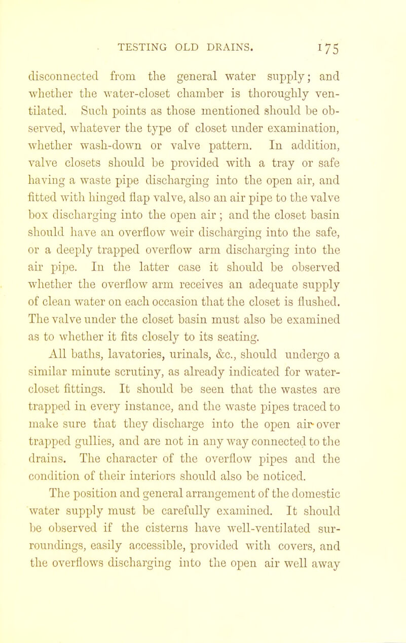 disconnected from the general water supply; and whether the water-closet chamber is thoroughly ven- tilated. Such points as those mentioned should be ob- served, whatever the type of closet under examination, whether wash-down or valve pattern. In addition, valve closets should be provided with a tray or safe having a waste pipe discharging into the open air, and fitted witli hinged flap valve, also an air pipe to the valve box discharging into the open air ; and the closet basin should have an overflow weir discharging into the safe, or a deeply trapped overflow arm discharging into the ah pipe. In the latter case it should be observed whether the overflow arm receives an adequate supply of clean water on each occasion tliat the closet is flushed. The valve under the closet basin must also be examined as to whether it fits closely to its seating. All baths, lavatories, urinals, &c., should undergo a similar minute scrutiny, as already indicated for water- closet fittings. It should be seen that the wastes are trapped in every instance, and the waste pipes traced to malie sure that they discharge into the open aii^over trapped gullies, and are not in any way connected to tlie drains. The character of the overflow pipes and the condition of their interiors should also be noticed. The position and general arrangement of the domestic water supply must be carefully examined. It should be observed if the cisterns have well-ventilated sur- roundings, easily accessible, provided with covers, and the overflows discharging into the open air well away